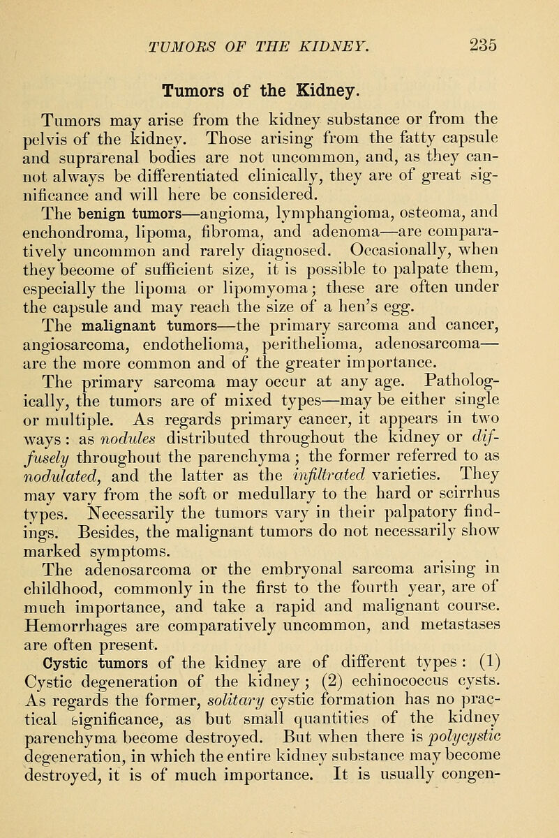 Tumors of the Kidney. Tumors may arise from the kidney substance or from the pelvis of the kidney. Those arising from the fatty capsule and suprarenal bodies are not uncommon, and, as they can- not always be differentiated clinically, they are of great sig- nificance and will here be considered. The benign tumors—angioma, lymphangioma, osteoma, and enchondroma, lipoma, fibroma, and adenoma—are compara- tively uncommon and rarely diagnosed. Occasionally, when they become of sufficient size, it is possible to palpate them, especially the lipoma or lipomyoma; these are often under the capsule and may reach the size of a hen's egg. The malignant tumors—the primary sarcoma and cancer, angiosarcoma, endothelioma, perithelioma, adenosarcoma— are the more common and of the greater importance. The primary sarcoma may occur at any age. Patholog- ically, the tumors are of mixed types—may be either single or multiple. As regards primary cancer, it appears in two ways : as nodules distributed throughout the kidney or dif- fusely throughout the parenchyma; the former referred to as nodulated, and the latter as the infiltrated varieties. They may vary from the soft or medullary to the hard or scirrhus types. Necessarily the tumors vary in their palpatory find- ings. Besides, the malignant tumors do not necessarily show marked symptoms. The adenosarcoma or the embryonal sarcoma arising in childhood, commonly in the first to the fourth year, are of much importance, and take a rapid and malignant course. Hemorrhages are comparatively uncommon, and metastases are often present. Cystic tumors of the kidney are of different types : (1) Cystic degeneration of the kidney ; (2) echinococcus cysts. As regards the former, solitary cystic formation has no prac- tical foignificance, as but small quantities of the kidney parenchyma become destroyed. But when there is polycystie degeneration, in which the entire kidney substance may become destroyed, it is of much importance. It is usually congen-