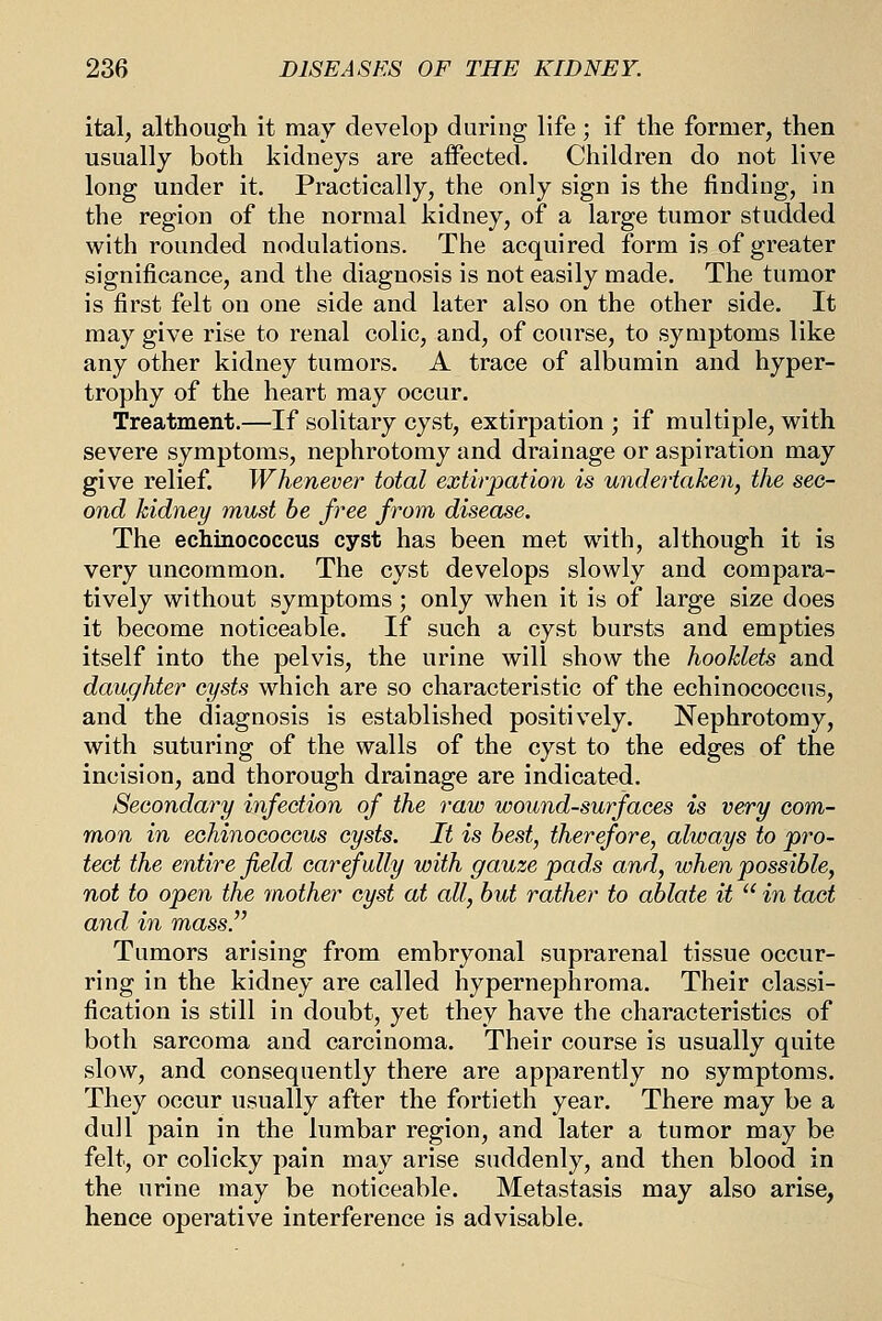ital, although it may develop during life; if the former, then usually both kidneys are aifected. Children do not live long under it. Practically, the only sign is the finding, in the region of the normal kidney, of a large tumor studded with rounded nodulations. The acquired form is of greater significance, and the diagnosis is not easily made. The tumor is first felt on one side and later also on the other side. It may give rise to renal colic, and, of course, to symptoms like any other kidney tumors. A trace of albumin and hyper- trophy of the heart may occur. Treatment.—If solitary cyst, extirpation ; if multiple, with severe symptoms, nephrotomy and drainage or aspiration may give relief. Whenever total extirpation is undertaken, the sec- ond kidney must he free from disease. The echinococcus cyst has been met with, although it is very uncommon. The cyst develops slowly and compara- tively without symptoms; only when it is of large size does it become noticeable. If such a cyst bursts and empties itself into the pelvis, the urine will show the hooMets and daughter cysts which are so characteristic of the echinococcus, and the diagnosis is established positively. Nephrotomy, with suturing of the walls of the cyst to the edges of the incision, and thorough drainage are indicated. Secondary infection of the raw wound-surfaces is very com- mon in echinococcus cysts. It is best, therefore, always to pro- tect the entire field carefully with gauze pads and, when possible, not to open the mother cyst at all, but rather to ablate it  in tact and in mass. Tumors arising from embryonal suprarenal tissue occur- ring in the kidney are called hypernephroma. Their classi- fication is still in doubt, yet they have the characteristics of both sarcoma and carcinoma. Their course is usually quite slow, and consequently there are apparently no symptoms. They occur usually after the fortieth year. There may be a dull pain in the lumbar region, and later a tumor may be felt, or colicky pain may arise suddenly, and then blood in the urine may be noticeable. Metastasis may also arise, hence operative interference is advisable.