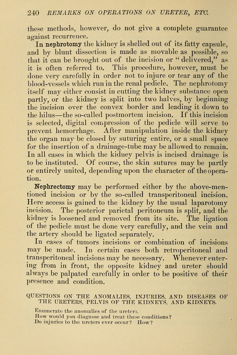 these methods, however, do not give a complete guarantee against recurrence. In nephrotomy the kidney is shelled out of its fatty capsule, and by blunt dissection is made as movable as possible, so that it can be brought out of the incision or  delivered, as it is often referred to. This procedure, however, must be done very carefully in order not to injure or tear any of the blood-vessels which run in the renal pedicle. The nephrotomy itself may either consist in cutting the kidney substance open partly, or the kidney is split into two halves, by beginning the incision over the convex border and leading it down to the hilus—the so-called postmortem incision. If this incision is selected, digital compression of the pedicle will serve to prevent hemorrhage. After manipulation inside the kidney the organ may-be closed by suturing entire, or a small space for the insertion of a drainage-tube may be allowed to remain. In all cases in which the kidney pelvis is incised drainage is to be instituted. Of course, the skin sutures may be partly or entirely united, depending upon the character of the opera- tion. Nephrectomy may be performed either by the above-men- tioned incision or by the so-called transperitoneal incision. Here access is gained to the kidney by the usual laparotomy incision. The posterior parietal peritoneum is split, and the kidney is loosened and removed from its site. The ligation of the pedicle must be done very carefully, and the vein and the artery should be ligated separately. In cases of tumors incisions or combination of incisions may be made. In certain cases both retroperitoneal and transperitoneal incisions may be necessary. Whenever enter- ing from in front, the opposite kidney and ureter should always be palpated carefully in order to be positive of their presence and condition. QUESTIONS ON THE ANOMALIES, INJUEIES, AND DISEASES OF THE UEETERS, PELVIS OF THE KIDNEYS, AND KIDNEYS. Enumerate the anomalies of tlie ureter.^. How would you diagnose and treat these conditions? Do injuries to the ureters ever occur? How?