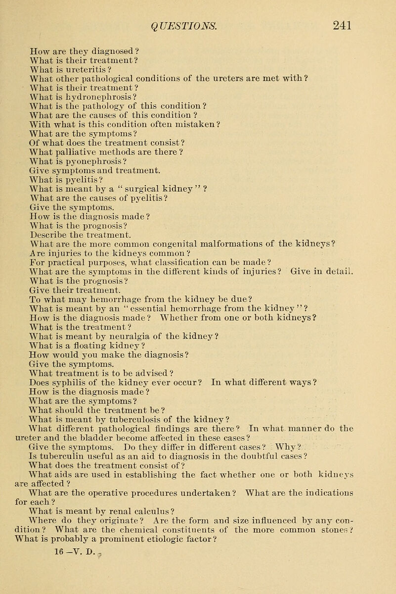 How are they diagnosed ? What is their treatment ? What is ureteritis ? Wliat other pathological conditions of the ureters are met with? What is their treatment ? What is hydronephrosis? What is the pathology of this condition ? What are the causes of this condition ? With what is this condition often mistaken? What are the symptoms? Of what does the treatment consist ? What palliative methods are there ? W^hat is pyonephrosis ? Give symptoms and treatment. What is pyelitis ? What is meant by a  surgical kidney  ? What are the causes of pyelitis ? Give the symptoms. How is the diagnosis made? What is the prognosis? Describe the treatment. What are the more common congenital malformations of the kidneys? Are injuries to the kidneys common? For practical purposes, what classification can be made? What are the symptoms in the diflferent kinds of injuries? Give in detail. What is the prognosis ? Give their treatment. To what may hemorrhage from the kidney be due ? What is meant by an  essential hemorrhage from the kidney  ? How is the diagnosis made? Whether from one or both kidneys? What is the treatment ? What is meant by neuralgia of the kidney? What is a floating kidney ? How would you make the diagnosis? Give the symptoms. What treatment is to be advised ? Does syphilis of the kidney ever occur? In what diflferent ways? How is the diagnosis made ? What are the symptoms? What should the treatment be ? What is meant by tuberculosis of the kidney? What different pathological findings are there? In what manner do the ureter and the bladder become affected in these cases? Give the symptoms. Do they differ in different cases? Why? Is tuberculin useful as an aid to diagnosis in the doubtful cases ? What does the treatment consist of? What aids are used in establishing the fact whether one or both kidneys are affected ? What are the operative procedures undertaken? What are the indications for each ? What is meant by renal calculus ? Where do they originate? Are the form and size influenced by any con- dition? What are the chemical constituents of the more common stones? What is probably a prominent etiologic factor ? 16 -V. D. ,