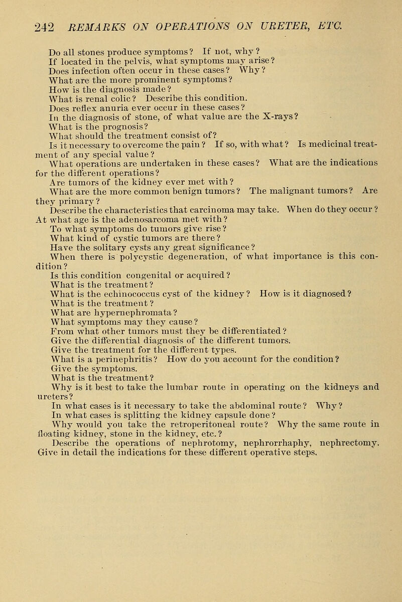 Do all stones produce symptoms? If uot, why ? If located iu the pelvis, what symptoms may arise ? Does infection often occur in these cases ? Why ? What are the more prominent symptoms? How is the diagnosis made ? What is renal colic ? Describe this condition. Does reflex anuria ever occur in these cases ? Ill the diagnosis of stone, of what value are the X-rays? What is the prognosis? What should the treatment consist of? Is it necessary to overcome the pain ? If so, with what ? Is medicinal treat- ment of any special value ? What operations are undertaken in these cases? What are the indications for the difiFerent operations? Are tumors of the kidney ever met with? What are the more common benign tumors? The malignant tumors? Are they primary? Describe the characteristics that carcinoma may take. When do they occur ? At what age is the adenosarcoma met with? To what symptoms do tumors give rise ? What kind of cystic tumors are there ? Have the solitary cysts any great significance ? When there is polycystic degeneration, of what importance is this con- dition? Is this condition congenital or acquired ? What is the treatment? What is the echinococcus cyst of the kidney? How is it diagnosed? What is the treatment ? What are hypernephromata ? What symptoms may they cause ? From what other tumors must they be differentiated ? Give the differential diagnosis of the different tumors. Give the treatment for the different types. What is a perinephritis? How do you account for the condition? Give the symptoms. What is the treatment ? Why is it best to take the lumbar route in operating on the kidneys and ureters? In what cases is it necessary to take the abdominal route ? Why ? In what cases is splitting the kidney capsule done? Why would you take the retroperitoneal route? Why the same route in floating kidney, stone in the kidney, etc.? Describe the operations of nephrotomy, nephrorrhaphy, nephrectomy. Give in detail the indications for these different operative steps.