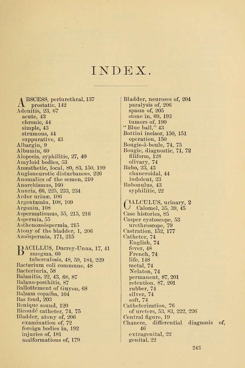 INDEX. ABSCESS, periurethral, 137 prostatic, 142 Adenitis, 23, 67 acute, 43 chronic, 44 simple, 43 strumous, 44 suppurative, 43 Albargiu, 9 Albumin, 60 Alopecia, syphilitic, 27, 40 Amyloid bodies, 53 Anaesthetic, local, 80, 83, 150, 199 Angioneurotic disturbances, 226 Anomalies of the semen, 210 Anorcliismus, 160 Anuria, 66, 225, 233, 234 Ardor urinae, 106 Argentamin, 108, 109 Argonin, 108 Aspermatismus, 55, 215, 216 Aspermia, 55 Asthenozoospermia, 215 Atony of the bladder, 1, 206 Azoospermia, 171, 215 BACILLUS, Ducrey-Unna, 17, 41 smegma, 60 tuberculosis, 48, 59, 184, 229 Bacterium coli commune, 48 Bacteriuria, 58 Balanitis, 22, 43, 68, 87 Balano-posthitis, 87 Ballottement of Guyou, 68 Balsam copaiba, 104 Bas fond, 203 Benique sound, 120 Bicoude catheter, 74, 75 Bladder, atony of, 206 examination of, 72 foreign bodies in, 192 injuries of, 181 malformations of, 179 Bladder, neuroses of, 204 paralysis of, 206 spasm of, 205 stone in, 69, 193 tumors of, 190  Blue ball, 43 Bottini incisor, 150, 151 operation, 150 Bougie-a-boule, 74, 75 Bougie, diagnostic, 71, 72 filiform, 128 olivary, 74 Bubo, 23, 43 chancroidal, 44 indolent, 23 Bubonulus, 43 syphilitic, 22 CALCULUS, urinary, 2 Calomel, 35, 39, 45 Case histories, 85 Casper cystoscope, 53 urethroscope, 79 Castration, 152, 177 Catheter, 74 English, 74 fever, 48 French, 74 life, 148 metal, 74 Nelaton, 74 permanent, 87, 201 retention, 87, 201 rubber, 74 silver, 74 soft, 74 Catheterization, 76 of ureters, 53, 83, 222, 226 Central figure, 19 Chancre, difiierential diagnosis of, 46 extragenital, 22 genital, 22