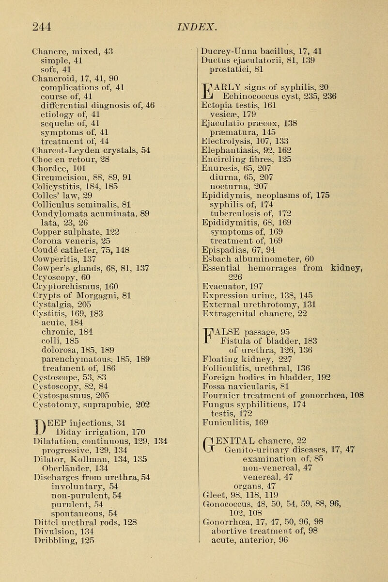 Chancre, mixed, 43 simple, 41 soft, 41 Chancroid, 17, 41, 90 complications of, 41 course of, 41 differential diagnosis of, 46 etiology of, 41 sequelse of, 41 symptoms of, 41 treatment of, 44 Charcot-Leyden crystals, 54 Choc en retour, 28 Chordee, 101 Circumcision, 88, 89, 91 Colicystitis, 184, 185 Colles' law, 29 Colliculus seminalis, 81 Condylomata acuminata, 89 lata, 23, 26 Copper sulphate, 122 Corona veneris, 25 Coude catheter, 75, 148 Cowp'eritis, 137 Cowper's glands, 68, 81, 137 Cryoscopy, 60 Cryptorchismus, 160 Crypts of Morgagni, 81 Cystalgia, 205 Cystitis, 169, 183 acute, 184 chronic, 184 colli, 185 dolorosa, 185, 189 parenchymatous, 185, 189 treatment of, 186 Cystoscope, 53, 83 Cystoscopy, 82, 84 Cystospasmus, 205 Cystotomy, suprapubic, 202 DEEP injections, 34 Diday irrigation, 170 Dilatation, continuous, 129, 134 progressive, 129, 134 Dilator, Kollman, 134, 135 Oherliinder, 134 Discharges from urethra, 54 involuntary, 54 non-purulent, 54 purulent, 54 spontaneous, 54 Dittel urethral rods, 128 Divulsion, 134 Dribbling, 125 Ducrey-Unna bacillus, 17, 41 Ductus ejaculatorii, 81, 139 prostatici, 81 EAELY signs of syphilis, 20 Echiuococcus cyst, 235, 236 Ectopia testis, 161 vesicfe, 179 Ejaculatio prsecox, 138 prsematura, 145 Electrolysis, 107, 133 Elephantiasis, 92,162 Encircling fibres, 125 Enuresis, 65, 207 diurna, 65, 207 nocturna, 207 Epididymis, neoplasms of, 175 syphilis of, 174 tuberculosis of, 172 Epididymitis, 68, 169 symptoms of, 169 treatment of, 169 Epispadias, 67, 94 Esbach albuminometer, 60 Essential hemorrages from kidney, 226 Evacuator, 197 Expression urine, 138, 145 External urethrotomy, 131 Extragenital chancre, 22 FALSE passage, 95 Fistula of bladder, 183 of urethra, 126, 136 Floating kidney, 227 Folliculitis, urethral, 136 Foreign bodies in bladder, 192 Fossa navicularis, 81 Fournier treatment of gonorrhoea, 108 Fungus svphiliticus, 174 testis, 172 Funiculitis, 169 pENITAL chancre, 22 vX Genito-urinary diseases, 17, 47 examination of, 85 n on-venereal, 47 venereal, 47 organs, 47 Gleet, 98, 118, 119 Gonococcus, 48, 50, 54, 59, 88, 96, 102, 108 Goiiorrhcea, 17, 47, 50, 96, 98 abortive treatment of, 98 acute, anterior, 96