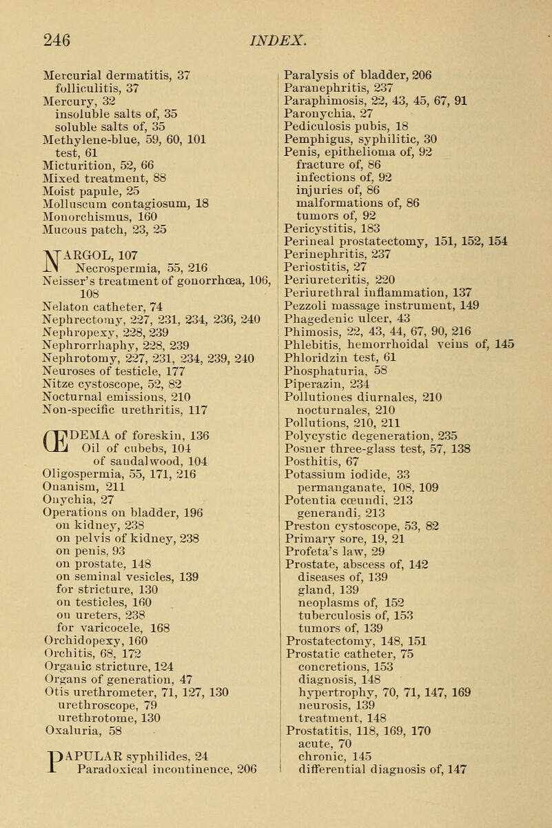 Mercurial dermatitis, 37 folliculitis, 37 Mercury, 32 insoluble salts of, 35 soluble salts of, 35 Methylene-blue, 59, 60, 101 test, 61 Micturition, 52, 66 Mixed treatment, 88 Moist papule, 25 Molluscum contagiosum, 18 Monorchismus, 160 Mucous patch, 23, 25 NARGOL, 107 JSTecrospermia, 55, 216 Neisser's treatment of gonorrhoea, 106, 108 Nelaton catheter, 74 Nephrectomy, 227, 231, 234, 236, 240 Nephropexy^ 228, 239 Xephrorrliaphv, 228, 239 Nephrotomy, 227, 231, 234, 239, 240 Neuroses of testicle, 177 Nitze cystoscope, 52, 82 Nocturnal emissions, 210 Non-specific urethritis, 117 rpDEMA of foreskin, 136 \121 Oil of ciibebs, 104 of sandalwood, 104 Oligospermia, 55, 171, 216 Onanism, 211 Onychia, 27 Operations on bladder, 196 on kidney, 238 on pelvis of kidney, 238 on penis, 93 on prostate, 148 on seminal vesicles, 139 for stricture, 130 on testicles, 160 on ureters, 238 for varicocele, 168 Orchidopexy,160 Orchitis, 68, 172 Organic stricture, 124 Organs of generation, 47 Otis urethrometer, 71, 127, 130 urethroscope, 79 urethrotome, 130 Oxaluria, 58 PAPULAE syphilides, 24 Pai'adoxical incontinence, 206 Paralysis of bladder, 206 Paranephritis, 237 Paraphimosis, 22, 43, 45, 67, 91 Paronychia, 27 Pediculosis pubis, 18 Pemphigus, syphilitic, 30 Penis, epithelioma of, 92 fracture of, 86 infections of, 92 injuries of, 86 malformations of, 86 tumors of, 92 Pericystitis, 183 Perineal prostatectomy, 151, 152, 154 Perinephritis, 237 Periostitis, 27 Periureteritis, 220 Periurethral inflammation, 137 Pezzoli massage instrument, 149 Phagedenic ulcer. 43 Phimosis, 22, 43, 44, 67, 90, 216 Phlebitis, hemorrhoidal veins of, 145 Phloridzin test, 61 Phosphaturia, 58 Piperazin, 234 Pollutiones diuruales, 210 nocturnales, 210 Pollutions, 210, 211 Polycystic degeneration, 235 Posner three-glass test, 57, 138 Posthitis, 67 Potassium iodide, 33 permanganate, 108, 109 Poteutia coeundi, 213 generandi. 213 Preston cystoscope, 53, 82 Primary sore, 19, 21 Profeta's law, 29 Prostate, abscess of, 142 diseases of, 139 gland, 139 neoplasms of, 152 tuberculosis of, 153 tumors of, 139 Prostatectomy, 148, 151 Prostatic catheter, 75 concretions, 153 diagnosis, 148 hjTiertrophy, 70, 71, 147, 169 neurosis, 139 treatment, 148 Prostatitis, 118, 169, 170 acute, 70 chronic, 145 differential diagnosis of, 147
