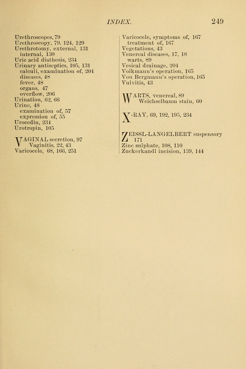 Urethroscopes, 79 Urethroscopy, 79, 124, 129 Urethrotomy, external, 131 internal, 130 Uric acid diathesis, 234 Urinary antiseptics, 105, 131 calculi, examination of, 201 diseases, 43 fever, 48 organs, 47 overflow, 206 Urination, 62, 66 Urine, 48 examination of, 57 expression of, 55 Urocedin, 234 Urotropin, 105 VAGIXAL secretion, 97 Vaginitis, 22, 43 Varicocele, 68, 166, 251 Varicocele, symptoms of, 167 treatment of, 167 Vegetations, 43 Venereal diseases, 17, 18 warts, 89 Vesical drainage, 204 Volkmanu's operation, 165 Von Bergmanu's operation, 165 Vulvitis, 43 WARTS, venereal, 89 Weichselbaum stain, 60 X RAY, 69, 192, 195, 234 ZEISSL-LAXGELBERT suspensory 171 Zinc sulphate, 108, 110 Zuckerkandl incision, 139, 144