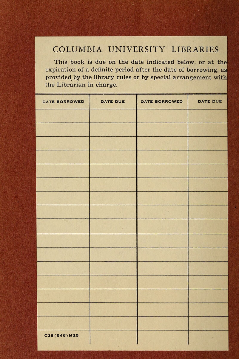 COLUMBIA UNIVERSITY LIBRARIES This book is due on the date indicated below, or at the expiration of a definite period after the date of borrowing, as provided by the library rules or by special arrangement with the Librarian in charge. DATE BORROWED DATE DUE DATE BORROWED DATE DUE C28(S46)Ma5
