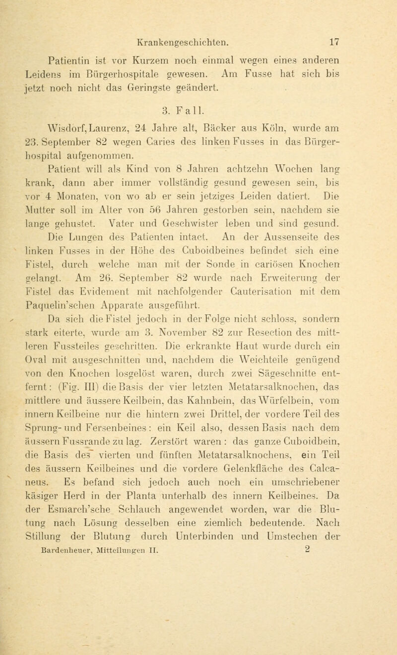 Patientin ist vor Kurzem noch einmal wegen eines anderen Leidens im Bürgerhospitale gewesen. Am Fusse hat sich bis jetzt noch nicht das Geringste geändert. 3. Fall. Wisdorf, Laurenz, 24 Jahre alt, Bäcker aus Köln, wurde am 23. September 82 wegen Caries des linken Fusses in das Bürger- hospital aufgenommen. Patient will als Kind von 8 Jahren achtzehn Wochen lang krank, dann aber immer vollständig gesund gewesen sein, bis vor 4 Monaten, von wo ab er sein jetziges Leiden datiert. Die Mutter soll im Alter von 56 Jahren gestorben sein, nachdem sie lange gehustet. Vater und Geschwister leben und sind gesund. Die Lungen des Patienten intact. An der Aussenseite des linken Fusses in der Höhe des Cuboidbeines befindet sich eine Fistel, durch welche man mit der Sonde in cariösen Knochen gelangt. Am 26. September 82 wurde nach Erweiterung der Fistel das Evidement mit nachfolgender Cauterisation mit dem Paquelin'schen Apparate ausgeführt. Da sich die Fistel jedoch in der Folge nicht schloss, sondern stark eiterte, wurde am 3. November 82 zur Resection des mitt- leren Fussteiles geschritten. Die erkrankte Haut wurde durch ein Oval mit ausgeschnitten und, nachdem die Weichteile genügend von den Knochen losgelöst waren, durch zwei Sägeschnitte ent- fernt : (Fig. III) die Basis der vier letzten Metatarsalknochen, das mittlere und äussere Keilbein, das Kahnbein, das Würfelbein, vom innern Keilbeine nur die hintern zwei Drittel, der vordere Teil des Sprung- und Fersenbeines: ein Keil also, dessen Basis nach dem äussern Fussrande zu lag. Zerstört waren: das ganze Cuboidbein, die Basis des vierten und fünften Metatarsalknochens, ein Teil des äussern Keilbeines und die vordere Gelenkfläche des Calca- neus. Es befand sich jedoch auch noch ein umschriebener käsiger Herd in der Planta unterhalb des innern Keilbeines. Da der Esmarch'sche Schlauch angewendet worden, war die Blu- tung nach Lösung desselben eine ziemlich bedeutende. Nach Stillung der Blutung durch Unterbinden und Umstechen der Bardenheuer, Mitteilungen II. 2