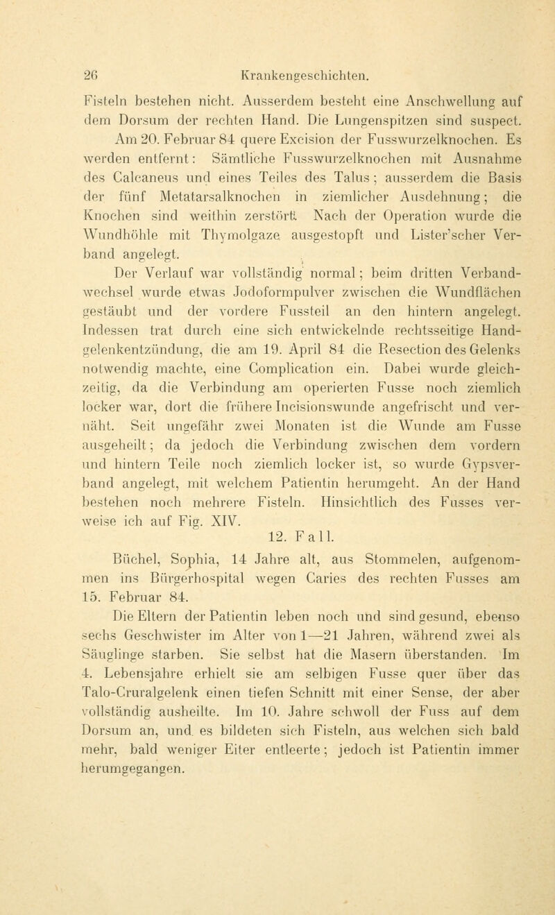 Fisteln bestehen nicht. Ausserdem besteht eine Ansehwelhmg auf dem Dorsum der rechten Hand. Die Luncrenspitzen sind suspect. Am 20. Februar 84 quere Excision der Fusswurzelknochen. Es werden entfernt: SämtUche Fusswurzelknochen mit Ausnahme des Calcaneus und eines Teiles des Talus ; ausserdem die Basis der fünf Metatarsalknochen in ziemlicher Ausdehnung; die Knochen sind weithin zerstört; Nach der Operation wurde die Wundhöhle mit Thymolgaze ausgestopft und Lister'scher Ver- band angelegt. Der Verlauf war vollständig normal; beim dritten Verband- wechsel wurde etwas Jodoformpulver zwischen die Wundfläehen gestäubt und der vordere Fussteil an den hintern angelegt. Indessen trat durch eine sich entwickelnde rechtsseitige Hand- gelenkentzündung, die am 19. April 84 die Resection des Gelenks notwendig machte, eine Complieation ein. Dabei wurde gleich- zeitig, da die Verbindung am operierten Fusse noch ziemlich locker war, dort die frühere Incisionswunde angefrischt und ver- näht. Seit ungefähr zwei Monaten ist die Wunde am Fusse ausgeheilt; da jedoch die Verbindung zwischen dem vordem und hintern Teile noch ziemlich locker ist, so wurde Gypsver- band angelegt, mit welchem Patientin herumgeht. An der Hand bestehen noch mehrere Fisteln. Hinsichtlich des Fusses ver- weise ich auf Fig. XIV. 12. Fall. Büchel, Sophia, 14 Jahre alt, aus Stommelen, aufgenom- men ins Bürgerhospital wegen Caries des rechten Fusses am 15. Februar 84. Die Eltern der Patientin leben noch und sind gesund, ebenso sechs Geschwister im Alter von 1—21 Jahren, während zwei als Säuglinge starben. Sie selbst hat die Masern überstanden. Im 4. Lebensjahre erhielt sie am selbigen Fusse quer über das Talo-Cruralgelenk einen tiefen Schnitt mit einer Sense, der aber vollständig ausheilte. Im 10. Jahre schwoll der Fuss auf dem Dorsum an, und. es bildeten sich Fisteln, aus welchen sich bald mehr, bald weniger Eiter entleerte; jedoch ist Patientin immer herumgegangen.