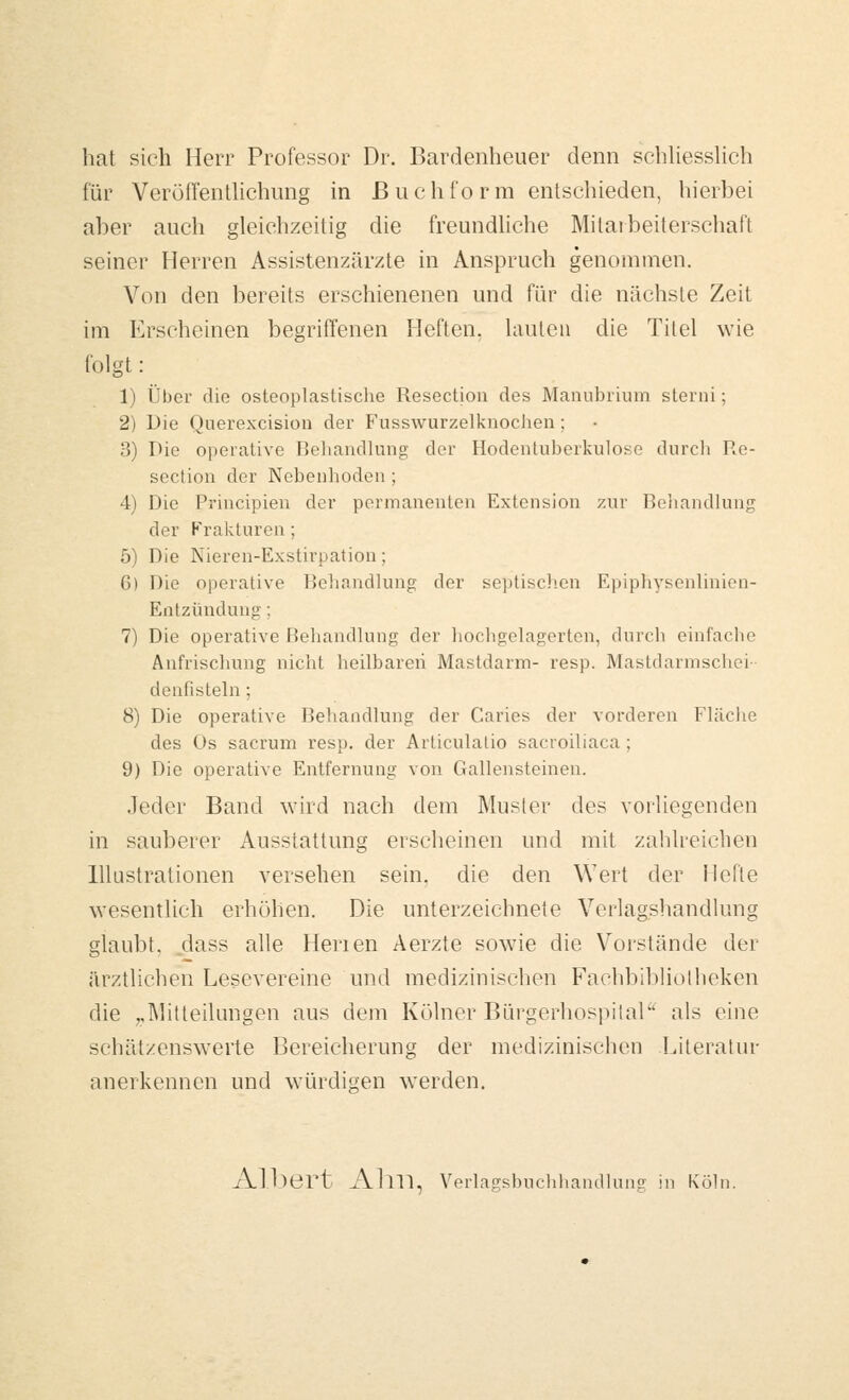 hat sieh Herr Professor Dr. Bardenheuer denn schKessUch für VeröffenÜiehung in Buchform entschieden, hierbei aber auch gleichzeitig die freundhche Mitatbeiterschaft seiner Herren Assistenzärzte in Anspruch genommen. Von den bereits erschienenen und für die nächste Zeit im Erscheinen begriffenen Heften. Uiulen die Titel wie folgt: 1) Über die osteoplastisclie Resectiou des ManulMium stenii; 2) Die Querexcisiou der Fusswurzelknoclien; 3) Die operative Behandlung der Hodentuberl^ulose durcli Re- section der Nebenlioden ; 4) Die Principieu der permanenten Extension zur Beliandlung der P'ralvturen; 5) Die Nieren-Exstirpation; 6) Die operative Behandlung der septischen Epiphysenlinion- Entzündung; 7) Die operative Behandlung der hocligelagerten, durch einfache Anfrischung nicht heilbaren Mastdarm- resp. Mastdarmschei- denfisteln; 8) Die operative Behandlung der Caries der vorderen Fläche des Os sacrum resp. der Articulalio sacroiliaca; 9) Die operative Entfernung von Gallensteinen. .Teder Band wird nach dem Musler des vorliegenden in sauberer Ausstattung erscheinen und mit zahlreichen Illustrationen versehen sein, die den Wert der Hefte wesentlich erhöhen. Die unterzeichnete Verlagshandlung glaubt, dass alle Herien Aerzte sowie die Vorstände der äiv.tlichen Lesevereine und medizinischen Fachbibliollieken die ,,]\]itteilüngen aus dem Kölner Bürgerhospilal als eine schätzenswerte Bereicherung der medizinischen Literatur anerkennen und würdigen werden. Albert Alm, Verlagsbuchhandlung in Köln.