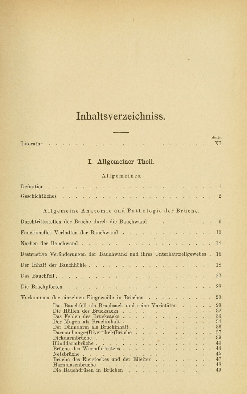 Inhaltsverzeichniss. Seite Xiiteratur XI I. Allgemeiner Theil. Allgemeines. Definition 1 •Grescilichtliches 2 Allgemeine Anatomie und Pathologie der Brüche. Durchtrittsstellen der Brüche durch die Bauchwand 6 Functionelles Verhalten der Bauchwand 10 Narben der Baucliwand 14 Destructive Veränderungen der Bauchwand und ihres Unterhautzellgewebes . 16 Der Inhalt der Bauchhöhle 18 Das Bauchfell 22 Die Bruchpforten 28 Vorkommen der einzelnen Eingeweide in Brüchen 29 Das Bauchfell als Bruchsack und seine Varietäten ..... 29 Die Hüllen des Brucksacks 32 Das Fehlen des Brucksacks 33 Der Magen als Bruchinhalt 34 Der Dünndarm als Bruchinhalt 36 Darmanhangs-{Divertikel-)Brüche 37 Dickdarmbrüche 39 Blinddarmbrüche 40 Brüche des Wurmfortsatzes 44 Netzbrüche 45 Brüche des Bierstockes und der Eileiter 47 Harnblasenbrüche 48 Die Bauchdrüsen in Brüchen 49