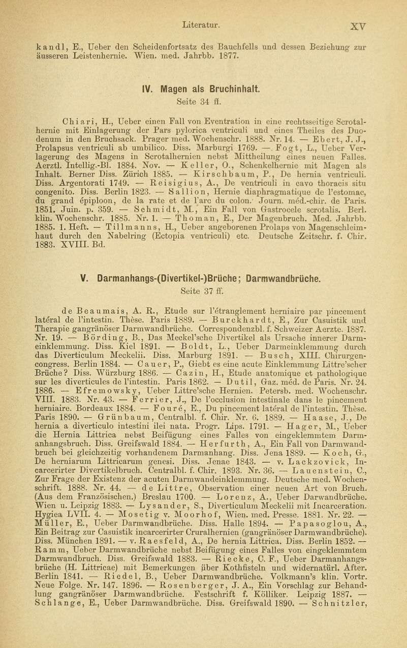 kandl, E., Ueber den Scheidenfortsatz des Bauchfells und dessen Beziehung zur äusseren Leistenhernie. Wien. med. Jahrbb. 1877. IV. Magen als Bruchinhalt. Seite 34 ff. Chiari, H., Ueber einen Fall von Eventration in eine rechtsseitige Scrotal- hernie mit Einlagerung der Pars pylorica ventriculi und eines Theiles des Duo- denum in den Bruchsack. Prager med. Wochenschr. 1888. Nr. 14. — Ebert, J, .J., Prolapsus ventriculi ab umbilico. Diss. Marburgi 1769. —, Fogt, L., Ueber Ver- lagerung des Magens in Scrotalhemien nebst Mittheilung eines neuen Falles. Aerztl. Intellig.-Bl. 1884. Nov. — Keller, 0., Schenkelhemie mit Magen als Inhalt. Berner Diss. Zürich 1885. — Kirschbaum, P., De hemia ventriculi. Diss. Argentorati 1749. — Reisigius, A., De ventriculi in cavo thoracis situ congenito. Diss. Berlin 1823. — Sallion, Hernie diaphragmatique de l'estomac, du grand epiploon, de la rate et de l'arc du colon. Journ. med.-chir. de Paris. 1851. Juin. p. 359. — Schmidt, M., Ein Fall von Gastrocele scrotalis. Berl. Hin. Wochenschr. 1885. Nr. 1. — Thoman, E., Der Magenbruch. Med. Jahrbb. 1885. I.Heft. — Tillmanns, H., Ueber angeborenen Prolaps von Magenschleim- haut durch den Nabelring (Ectopia ventriculi) etc. Deutsche Zeitschr. f. Chir. 1888. XVIIL Bd. V. Oarmanhangs-(DivertJkel-)Brüche; Darmwandbrüche. Seite 37 fi. de Beaumais, A. R., Etüde sur l'etranglement herniaire par pincement lateral de l'intestin. These. Paris 1889. — Burckhardt, E., Zur Casuistik und Therapie gangränöser Darmwandbrüche. Correspondenzbl. f. Schweizer Aerzte. 1887. Nr. 19. — Börding, B., Das Meckel'sche Divertikel als Ursache innerer Darm- einklemmung. Diss. Kiel 1891. — Boldt, L., Ueber Darmeinklemmung durch das Diverticulum Meckelii. Diss. Marburg 189.1. — Busch, XTTF. Chirurgen- congress. Berlin 1884. — Cauer, P., Giebt es eine acute Einklemmung Littre'scher Brüche? Diss. Würzburg 1886. — Cazin, H., Btude anatomique et pathologique sur les diverticules de l'intestin. Paris 1862. — Dutil, Gaz. med. de Paris. Nr. 24. 1886. — Efremowsky, Ueber Littre'sche Hernien. Petersb. med. Wochenschr. VIII. 1883. Nr. 43. — Ferrier, J., De l'occlusion intestinale dans le pincement herniaire. Bordeaux 1884. — Foure, E., Du pincement lateral de l'intestin. These. Paris 1890. — Grünbaum, Centralbl. f. Chir. Nr. 6. 1889. — Haase, J., De hernia a diverticulo intestini ilei nata. Progr. Lips. 1791. — Hager, M., Ueber die Hernia Littrica nebst Beifügung eines Falles von eingeklemmtem Darm- anhangsbruch. Diss. Greifswald 1884. — Her für th, A., Ein Fall von Darmwand- bruch bei gleichzeitig vorhandenem Darmanhang. Diss. Jena 1889. — Koch, G., De herniarum Littricarum genesi. Diss. Jenae 1843. — v. Lackzovick, In- carcerirter Divertikelbruch. Centralbl. f. Chir. 1893. Nr. 36. — Lauen st ein, C, Zur Frage der Existenz der acuten Darmwandeinklemmung. Deutsche med. Wochen- schrift. 1888. Nr. 44. — deLittre, Observation einer neuen Art von Bruch. (Aus dem Französischen.) Breslau 1700. — Lorenz, A., Ueber Darwandbrüche. Wien u. Leipzig 1883. — Lysander, S,, Diverticulum Meckelii mit Incarceration. Hygiea LVII. 4. — Mosetig v. Moorhof, Wien. med. Presse. 1881. Nr. 22. — Müller, E., Ueber Darmwandbrüche. Diss. Halle 1894. — Papasoglou, A., Ein Beitrag zur Casuistik incarcerirter Cruralhernien (gangränöser Darmwandbrüche). Diss. München 1891. — v. Raesfeld, A., De hernia Littrica. Diss. Berlin 1852. — Ramm, Ueber Darmwandbrüche nebst Beifügung eines Falles von eingeklemmtem Darmwandbruch. Diss. Greifswald 1883. — Riecke, C. F., Ueber Darmanhangs- brüche (H. Littricae) mit Bemerkungen jiber Kothfisteln und widernatürl. After. Berlin 1841. — Riedel, B., Ueber Darmwandbrüche. Volkmann's klin. Vortr. Neue Folge. Nr. 147. 1896. — Rosen berger, J. A., Ein Vorschlag zur Behand- lung gangränöser Darmwandbrüche. Festschrift f. Kölliker. Leipzig 1887. — Schlange, E., Ueber Darmwandbrüche. Diss. Greifswald 1890. — Schnitzler,