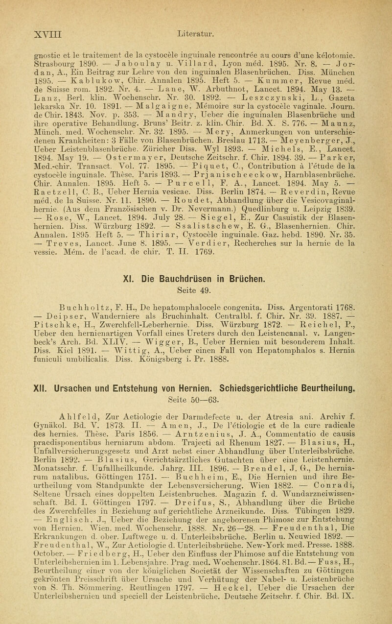 gnostic et le traitement de la cystocele inguinale rencontree au cours d'une kelotomie. Strasbourg 1890. — Jaboulay u. Villard, Lyon med. 1895. Nr. 8. — Jor- dan, A., Ein Beitrag zur Lehre von den inguinalen Blasenbrüchen. Diss. München 1895. — Kablukow, Chir. Annalen 1895. Heft 5. — Kummer, Revue med. de Suisse rom. 1892. Nr. 4. — Lane, W. Arbuthnot, Lancet. 1894. May 13. ~ Lanz, Berl. klin. Wochenschr. Nr. 30. 1892. — Leszczynski, L., Gazeta lekarska Nr. 10. 1891. — Malgaigne. Memoire sur la cystocele vaginale. Journ. de Chir. 1843. Nov. p. 353. — Mandry, lieber die inguinalen Blasenbrüche und ihre operative Behandlung. Bruns' Beitr. z. klin. Chir. Bd. X. S. 776. — Maunz,. Münch. med. Wochenschr. Nr. 32. 1895. — Mery, Anmerkungen von unterschie- denen Krankheiten: 3 Fälle von Blasenbrüchen. Breslau 1713. — Meyenberger, J.^ Ueber Leistenblasenbrüche. Züricher Diss. Wyl 1893. — Michels, E., Lancet. 1894. May 19. — Ostermayer, Deutsche Zeitschr. f. Chir. 1894. 39. — Parker, Med.-chir. Transact. Vol. 77. 1895. — Piquet, C, Contribution ä l'etude de la cystocele inguinale. These. Paris 1893. — Prjanischeeckow, Harnblasenbrüche. Chir. Annalen. 1895. Heft 5. - Pure eil, F. A., Lancet. 1894. May 5. — Raetzell, C. B., Ueber Hernia vesicae. Diss. Berlin 1874. — Reverdin, Revue med. de la Suisse. Nr. 11. 1890. — Roudet, Abhandlung über die Vesicovaginal- hernie. (Aus dem Französischen v. Dr. Nevermann.) Quedlinburg u. Leipzig 1839. — Rose, W., Lancet. 1894. July 28. — Siegel, E., Zur Casuistik der Blasen- hernien. Diss. VVürzburg 1892. — Ssalistschew, E. Gr., Blasenhernien. Chir. Annalen. 1895. Heft 5. — Thiriar, Cystocele inguinale. Gaz. hebd. 1890. Nr. 35. — Treves, Lancet. June 8. 1895. — Verdier, Recherches sur la hernie de la vessie. Mem. de l'acad. de chir. T. IL 1769. XI. Die Bauchdrüsen in Brüchen. Seite 49. Buchholtz, F. H., De hepatomphalocele congenita. Diss. Argentorati 1768. — Deipser, Wanderniere als Bruchinhalt. Centralbl. f. Chir. Nr. 39. 1887. — Pitschke, H., Zwerchfell-Leberhernie. Diss. Würzburg 1872. — Reichel, P.^ Ueber den hernienartigen Vorfall eines Ureters durch den Leistencanal. v. Langen- beck's Arch. Bd. XLIV. — Wigger. B., Ueber Hernien mit besonderem Inhalt. Diss. Kiel 1891. — Wittig, A., Ueber einen Fall von Hepatomphalos s. Hernia funiculi umbilicalis. Diss. Königsberg i. Pr. XII. Ursachen und Entstehung von Hernien. Schiedsgerichtliche Beurtheilung. Seite 50—63. Ahlfeld, Zur Aetiologie der Darmdefecte u. der Atresia ani. Archiv f. Gynäkol. Bd. V. 1873. II. — Amen, J., De l'etiologie et de la eure radicale des hernies. These. Paris 1856. — Arntzenius, J. A., Commentatio de causis praedisponentibus herniarum abdom. Trajecti ad Rhenum 1827. — Blasius, H., Unfallversicherungsgesetz und Arzt nebst einer Abhandlung über Unterleibsbrüche. Berlin 1892. — Blasius, Gerichtsärztliches Gutachten über eine Leistenhernie. Monatsschr. f. Unfallheilkunde. Jahrg. III. 1896. — Brendel, J. G., De hernia- rum natalibus. Göttingen 1751. — Buchheim, E., Die Hernien und ihre Be- urtheilung vom Standpunkte der Lebensversicherung. Wien 1882. — Conradi, Seltene Ursach eines dopj^elten Leistenbruches. Magazin f. d. Wundarzneiwissen- schaft. Bd. I. Göttingen 1797. — Dreifus, S., Abhandlung über die Brüche des Zwerchfelles in Beziehung auf gerichtliche Arzneikunde. Diss. Tübingen 1829. — Englisch, J., Ueber die Beziehung der angeborenen Phimose zur Entstehung von Hernien. Wien. med. Wochenschr. 1888. Nr. 26—28. — Freudenthal, Die Erkrankungen d. ober. Luftwege u. d. Unterleibsbrüche. Berlin u. Neuwied 1892. — Freudenthal, W., Zur Aetiologie d. Unterleibsbrüche. New-York med. Presse. 1888. October. — Friedberg, H., Ueber den Einfluss der Phimose auf die Entstehung von Unterleibshernien im 1. Lebensjahre. Prag. med. Wochenschr. 1864.81.Bd. — Fuss, H., Beurtheilung einer von der königlichen Societät der Wissenschaften zu Göttingen gekrönten Preisschrift über Ursache und Vei'hütung der Nabel- u. Leistenbrüche von S. Th. Sömmering. Reutlingen 1797. — Heckel, Ueber die Ursachen der Unterleibshernien und speciell der Leistenbrüche. Deutsche Zeitschr. f. Chir. Bd. IX.