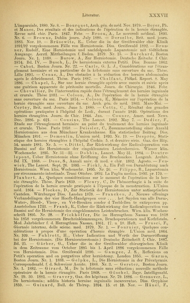 L'imparziale. 1880. Nr. 8. — Bourquet, Arch. gen. de med. Nov. 1879. — Boyer, Pli. et Manec, Des resultats et des indications de l'oijeration de la hernie etranglee. Revue med. cliir. Paris. 1847. Febr. — Broca, A., Le mercredi medical. 189H. Nr. (). — Browne, Dublin journ. July 1880. — Derselbe, Brit. med. journ. 1883. Nov. 10. — Brüsewitz, E., üeber die in der Greifswalder chir. Klinik 1891/92 vorgekommenen Fälle von Herniotomie. Diss. Greifswald 1892. — Brun- ner, Rudolf, Eine Herniotomie und nachfolgende Laparotomie mit tödtlichem Ausgange. Aerztl. Mittheilungen f. Baden. 1879. Nr. 15. — Burchard, Boston Journ. Nr. 1. 1888. - Burow, A., Zur Herniotomie. Deutsche Zeitschr. f. Chir. 1874. Bd. IV. — Busch, L., De herniotomia externa Petiti. Diss. Bonnae 1862. — Cabot, Boston Journ. Nr. 22.— Carle, G. L. J., Cousiderations sur l'etran- glement herniaire et en particulier de la kelotomie saus Ouvertüre du sac. These. Lille 1893. — Cenac, A., Des obstacles ä la reduction des hernies abdominales apres le debridement. These. Paris 1887. — Chalfaut, Philad. Report. 8. May 1886. — Chapel, L., Sur une hei'nie etranglee operee avec succes et suivie apres une guerison apparente de peritonite mortelle. Journ. de Chirurgie. 1846. Febr. — Chevallier, De l'intervention rapide dans l'etranglement des hernies inguinale et crurale. These 1881. — Colson, A., De l'operation de la hernie etranglee sans Ouvertüre du sac. Paris 1874. — Colson, E., Memoire sur l'operation de la hernie etranglee sans Ouvertüre du sac. Arch. gen. de med. 1863. Mars-Mai. — Cortey, Brit. med. Journ. June 5. 1880. — Cotta, C., Resultat des grandes Operations pratiquees ä l'hopital de Lodi, durant l'annee 1840. Operations des hernies etranglees. Journ. de Chir. 1844. Jan. — Couner, Amer, med. News. Dec. 1886. p. 621. — Cousins, The Lancet. 1892. May 7. — Dedier, F., Etüde sur l'etranglement herniaire au point du traitement des hernies inguinale et crurale. These. Paris 1858. — Deissler, C, Zusammenstellung einer Anzahl Herniotomien aus dem Münchner Krankenhause. Ein statistischer Beitrag. Diss. München 1891. — Demoulin, L'union med. 1893. Nr. 19. — Despres, Stati- stique des hernies etranglees ä l'hopital Cochin. 5. et derniere serie. Gaz. des Hop. 54. annee 1881. Nr. 5. — v. Dittel, Zur Rückwirkung der Radicaloperation von Bassini auf die Herniotomie der eingeklemmten Leistenhernien. AViener klin. Wochenschr. 1895. Nr. 81—32. — Dobbin, Lancet. May 31. 1884. — Doutre- lepont, lieber Herniotomie ohne Eröffnung des Bruchsackes. Langenb. Archiv. ■Bd. IX. 1868. — Duse,S., Annali univ. di med. e chir. 1882. Agosto. — Fen- wick, The Lancet. Sept. 26. 1885. — Fickl, A., Ein Fall von Darmblutung nach Herniotomie. Wien. klin. Wochenschr. 1895. Nr. 26. — Filippo, B., LajDarotomia per strozzamento intestinale. Trani Ottobre. 1892. La Puglia medica. 1893. pr. 170. — Flaubert, A., Quelques cousiderations sur le moment de l'operation de la her- nie etranglee. These. Paris 1839. — Fleury, C, De l'hemorrhagie ä la suite de l'operation de la hernie crurale pratiquee ä l'epoque de la menstruation. L'Union med. 1864. — Flocken, D., Zur Statistik der Herniotomien unter antiseptischen Cautelen. Würzburger Diss. Landau 1878. — Francken, J., Nieuwe offenings Verhandelingen der vier Hoofh-Handgrepen over .... het Snj'den van alle Darm-, Water-, Bloed-, Vlees-, en Vet-Breuken zonder d Teeldellen te extirpeeren pp. Amstelodam 1733. — Frank, R., üeber die Rückwirkung der Radicaloperation von Bassini auf die Herniotomie des eingeklemmten Leistenbruches. Wien. klin. Wochen- schrift 1895. Nr. 28. — Frickhöffer, Die im Herzogthum Nassau von 1818 bis 1858 vorgekommenen Brucheinklemmungen, Bruchoperationen und Kothfisteln. Med. Jahrbücher f. d. Herzogthum Nassau. 1861. 17. u. 18. Heft. — Frusci, F., Giornale internaz. delle scienc. med. 1879. Nr. 1. — Fournier, Quelques cou- siderations ä propos d'une Operation d'hernie etranglee. L'Union med. 1864. Nr. 109. — Fuhlrott, H., üeber Indication und Werth der Darmeröffnung bei der Herniotomie. (Die Hernioenterotomie.) Deutsche Zeitschrift f. Chir. 1887. Bd. 25. — Gärber, G., üeber die in der Greifswalder chirurgischen Klinik in dem Zeiträume vom October 1885 bis 1. April 1886 vorgekommenen Fälle von Herniotomie. Diss. Greifswald 1890. — Gamgee, J. S., Reflexions on Petit's Operation and on purgatives after herniotomy. London 1855. — Garmo, Boston Journ. Nr. 1. 1888. — Gelpke, L., Die Herniotomie in der Privatpraxis. Correspondenzbl. f. d. Schweizer Aerzte. 1888. Nr. 3. — Gerster, Boston Journ. Nr. 1. 1882. — Girard, M., De la kelotomie sans reduction; nouvelle methode operatoire de la hernie etranglee. Paris 1868. — Göschel, Bayr. Intelligenzbl. Nr. 29. 30. 1881. — Gravery, Gaz. des hopitaux. Nr. 79. 1886. — Gronover, L., De herniotomia; addita historia herniae inguinalis incarceratae. Diss. Gryphiae 1859. — Guinard, Bull, de Therap. 1894. 15. et 18. Nov. — Hänel, F.,