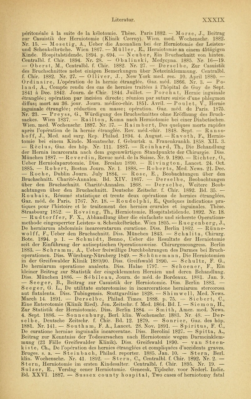 peritoneale ä la suite de la kelotomie. These. Paris 1882. — Morse, J., Beitrag zur Casuistik der Herniotomie (Klinik Czemy). Wien. med. Wochenschr. 1882. Nr. 15. — Mosetig, A., Ueber die Anomalien bei der Herniotomie der Leisten- und Schenkelbrüche. Wien 1867. — Müller, E., Herniotomie an einem 45tägigen Kinde. Hospitalstidende. 1894. p. 694. — Neuber, Ein Bruchschnitt von hinten. Centralbl. f. Chir. 1894. Nr. 28. - Obalinski, Medycyna. 1885. Nr. 16—19. — Oberst, M., Centralbl. f. Chir. 1882. Nr. 27. — Derselbe, Zur Casuistik des Bruchschnittes nebst einigen Bemerkungen über Netzeinklemmung. Centralbl. f. Chir. 1882. Nr. 27. — Olliver, J., New York med. rec. 10. April 1880. — Ordinaire, L'operation de la hernie etranglee. Gaz. med. 1866. Nr. 3. — Po- 1 a n d, A., Compte rendu des cas de hernies traitees ä l'hopital de Guy de Sept. 1841 ä Dec. 1842. Journ. de Chir. 1844. Juillet. — Porchat, Hernie inguinale etranglee; Operation par incision directe-, reunion par suture suivie d'une phlegmon diffus; mort au 36. jour. Journ. medico-chir. 1851. Avril. — Poulet, V., Hernie inguinale etranglee; reduction en masse; ojDeration. Gaz. med. de Paris. 1875. Nr. 23. — Preyss, G., Würdigung des Bruchschnittes ohne Eröffnung des Bruch- sackes. Wien 1837. — Railton, Koma nach Herniotomie bei einer Diabetischen. Wien. med. Wochenschr. 1887. Nr. 37. — Raimbert, Des quelques morts rapides apres l'operation de la hernie etranglee. ßev. med.-chir. 1848. Sept. — Ranso- hoff, J., Med. and surg. Rep. Philad. 1894. 4. August. — Ravoth, F., Hernio- tomie bei einem Kinde. Monatsschr. f. Geburtsk. u. Frauenkrankh. 1858. XII. 3. — Reclus, Gaz. des höp. Nr. 111. 1887. — Reinhard, Th., Die Behandlung der Hernia incarcerata nach dem gegenwärtigen Standpunkte der Chirurgie. Diss. München 1887. — Reverdin, Revue med. dela Suisse. Nr. 9. 1890. — Richter, 0., Ueber Herniolaparotomie. Diss. Breslau 1890. — Rivington, Lancet. 24. Oct. 1885. — Robert, Boston Journ. Nr. 1. 1888. — Roberts. Med. News. 21. Dec. — Roche, Dublin Journ. July 1884. — Rose, E., Beobachtungen über den Bruchschnitt. Charite-Annalen. Bd. XIV. 1867. — Derselbe, Beobachtungen über den Bruchschnitt. Charite-Annalen. 1868. — Derselbe, Weitere Beob- achtungen über den Bruchschnitt. Deutsche Zeitschr. f. Chir. 1892. Bd. 35. — Roubaix, Resume statistique et trente deux Operations de hernies etranglees. Gaz. med. de Paris. 1767. Nr. 18. — Roudolphi, E., Quelques indications pra- tiques pour l'histoire et le traitement des hernies crurales et inguinales. These. Strasbourg 1852. — Rovsing, Th., Herniotomie. Hospitalstidende. 1892. Nr. 18. — Rudtorffer, F. X., Abhandlung über die einfachste und sicherste Operations- methode eingesperrter Leisten- u. Schenkelbrüche. Wien 1805. — Ruegenberg, J., De herniarum abdominis incarceratarum curatione. Diss. Berlin 1862. — Rünne- wolff, F., Ueber den Bruchschnitt. Diss. München 1843. — Schalita, Chirurg. Bote. 1894. p. 1. — Schmidt, Benno, Ueber die Resultate der Herniotomie seit der Einführung der antiseptischen Operationsweise. Chirurgencongress. Berlin 1883. — Schramm, A., Ueber freiwillige Durchbohrungen des Darmes bei Bruch- operationen. Diss. Würzburg-Nürnberg 1849. — Schünemann, Die Herniotomien in der Greifswalder Klinik 1889/90. Diss. Greifswald 1890. — Schultz, F. G., De herniarum operatione analecta. Diss. Halae 1797. — Schoener, F., Ein kleiner Beitrag zur Statistik der eingeklemmten Hermen und deren Behandlung. Diss. München 1886. — Sebileau, Journ. de med. de Bordeaux. 1881. Jan. 9. — Seeger, B., Beitrag zur Casuistik der Herniotomie. Diss. Berlin 1883. — Seeger, G. L., De utilitate enterotomiae in incarceratione herniarum stercorosa aut flatulenta. Diss. Tubingensis. Stuttgardtiae 1828. — Shimwell, Med. News. March 14. 1891. — Derselbe, Philad. Times. 1888. p. 75. — Siebert, C, Eine Enterotomie (Klinik Ried). Jen. Zeitschr. f. Med. 1864. Bd. I. — Siemon, H., Zur Statistik der Herniotomie. Diss. Berlin 1884. — Smith, Amer. med. News. 4. Sept. 1886. — Sonnenburg, Berl. klin. Wochenschr. 1883. Nr. 48. — Der- selbe, Deutsche Zeitschr. f. Chir. Bd. 12. 1879. — Sonrier, Gaz. des hop. 1881. Nr. 141. — Southam, F. A., Lancet. 28. Nov. 1891. — Spiritus, F. C, De curatione herniae inguinalis incarceratae. Diss. Berolini 1827. — Spitta, A., Beitrag zur Kenntniss der Todesursachen nach Herniotomie wegen Darmeinklem- mung (23 Fälle Greifswalder Klinik). Diss. Greifswald 1890. — van Steen- kiste, Ch., De l'operation des hernies etranglees et compliquees d'accidents graves. Bruges. s. a. — Steinbach, Philad. reporter. 1885. Jan. 10. — Stern, Berl. klin. Wochenschr. Nr. 41. 1892. — Stern, C, Centralbl. f. Chir. 1892. Nr. 2. — Stern, Herniotomie im ersten Kindesalter. Centralbl. f. Chir. 1895. Nr. 19. — Sulz er, E., V^erslag eener Herniotomie. Geneesk. Tijdschr. voor Nederl. Indie. Bd. XXVI. 1887. — Sussex county hospital, Two cases of herniotomy fatal