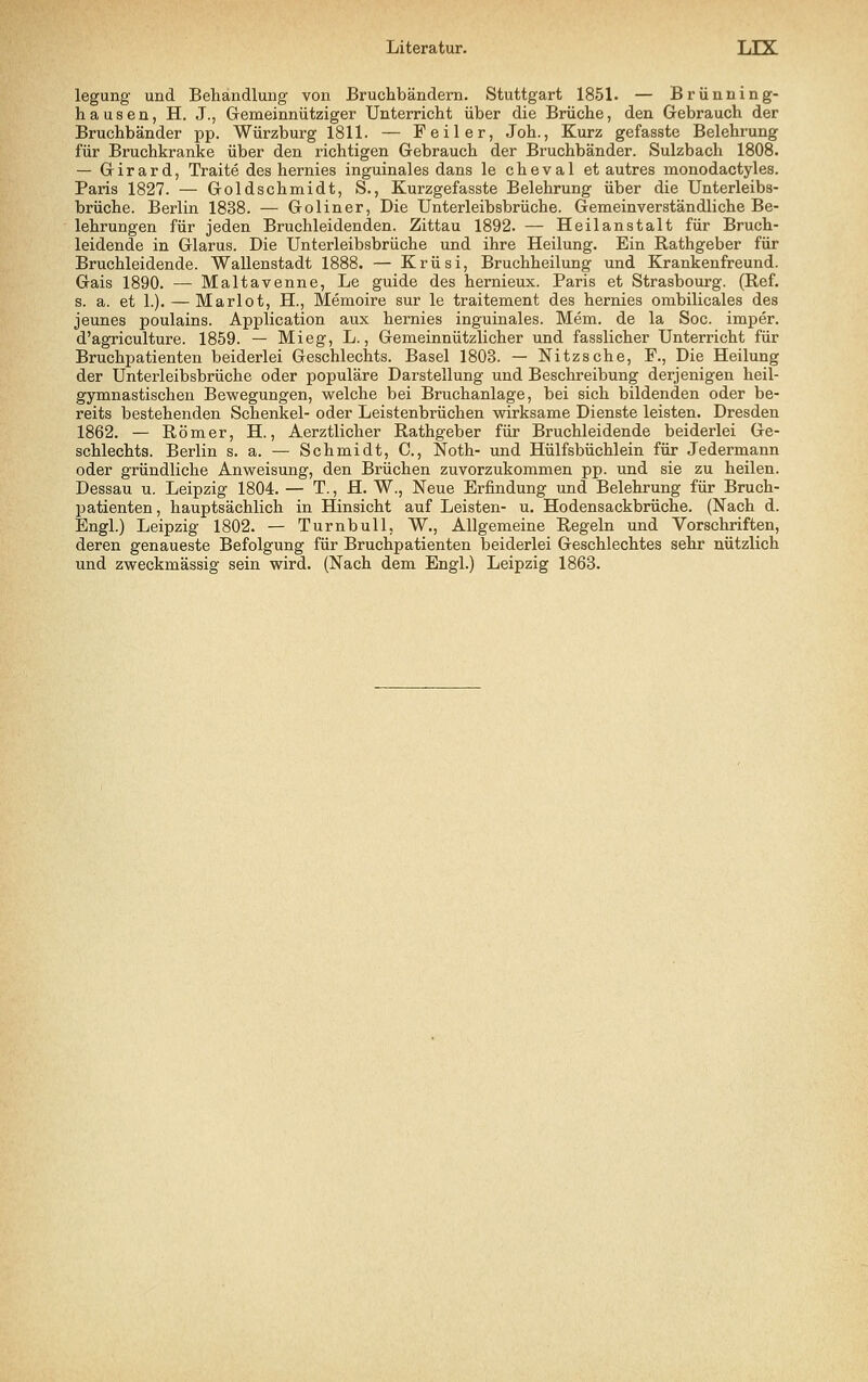 legung und Behandlung von Bruchbändern. Stuttgart 1851. — Brünning- hausen, H. J., Gemeinnütziger Unterricht über die Brüche, den Gebrauch der Bruchbänder pp. Würzburg 1811. — Feiler, Joh., Kurz gefasste Belehrung für Bruchkranke über den richtigen Gebrauch der Bruchbänder. Sulzbach 1808. — Girard, Traite des hernies inguinales dans le cheval et autres monodactyles. Paris 1827. — Goldschmidt, S., Kurzgefasste Belehrung über die Unterleibs- brüche. Berlin 1838. — Goliner, Die Unterleibsbrüche. Gemeinverständliche Be- lehrungen für jeden Bruchleidenden. Zittau 1892. — Heilanstalt für Bruch- leidende in Glarus. Die Unterleibsbrüche und ihre Heilung. Ein Rathgeber für Bruchleidende. Wallenstadt 1888. — Krüsi, Bruchheilung und Krankenfreund. Gais 1890. — Maltavenne, Le guide des hernieux. Paris et Strasbourg. (Ref. s. a. et 1.). — Mariot, H., Memoire sur le traitement des hernies ombilicales des jeunes poulains. Application aux hernies inguinales. Mem. de la Soc. imper. d'agriculture. 1859. — Mieg, L., Gemeinnützlicher und fasslicher Unterricht für Bruchpatienten beiderlei Geschlechts. Basel 1803. — Nitzsche, F., Die Heilung der Unterleibsbrüche oder populäre Darstellung und Beschreibung derjenigen heil- gymnastischen Bewegungen, welche bei Bruchanlage, bei sich bildenden oder be- reits bestehenden Schenkel- oder Leistenbrüchen wirksame Dienste leisten. Dresden 1862. — Römer, H., Aerztlicher Rathgeber für Bruchleidende beiderlei Ge- schlechts. Berlin s. a. — Schmidt, C, Noth- und Hülfsbüchlein für Jedermann oder gründliche Anweisung, den Brüchen zuvorzukommen pp. und sie zu heilen. Dessau u. Leipzig 1804. — T., H. W., Neue Erfindung und Belehrung für Bruch- Ijatienten, hauptsächlich in Hinsicht auf Leisten- u. Hodensackbrüche. (Nach d. Engl.) Leipzig 1802. — Turnbull, W., Allgemeine Regeln und Vorschriften, deren genaueste Befolgung für Bruchpatienten beiderlei Geschlechtes sehr nützlich und zweckmässig sein wird. (Nach dem Engl.) Leipzig 1863.