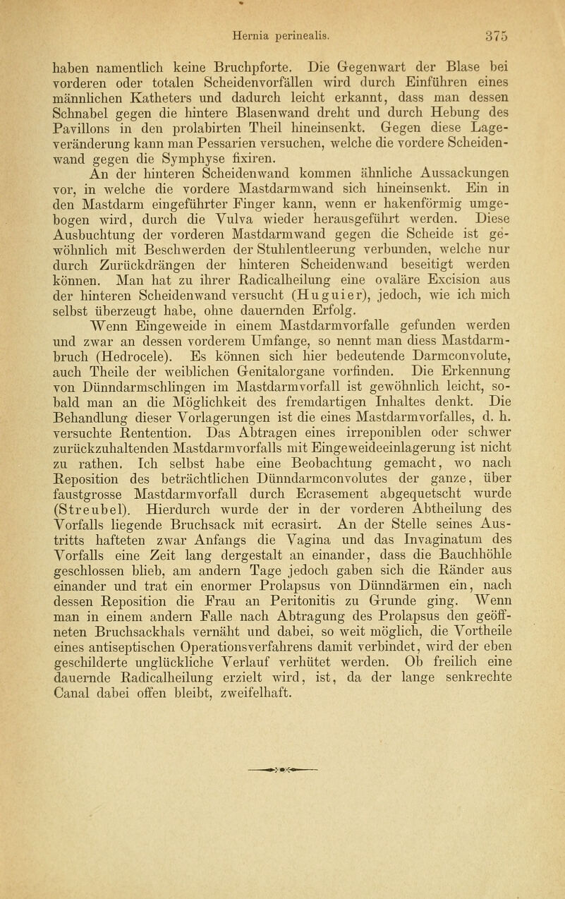 haben namentlich keine Bruchpforte. Die Gegenwart der Blase bei vorderen oder totalen Scheidenvorfällen wird durch Einführen eines männlichen Katheters und dadurch leicht erkannt, dass man dessen Schnabel gegen die hintere Blasenwand dreht und durch Hebung des Pavillons in den prolabirten Theil hineinsenkt. Gegen diese Lage- veränderung kann man Pessarien versuchen, welche die vordere Scheiden- wand gegen die Symphyse fixiren. An der hinteren Scheidenwand kommen ähnliche Aussackungen vor, in welche die vordere Mastdarmwand sich hineinsenkt. Ein in den Mastdarm eingeführter Finger kann, wenn er hakenförmig umge- bogen wird, durch die Vulva wieder herausgeführt werden. Diese Ausbuchtung der vorderen Mastdarmwand gegen die Scheide ist ge- wöhnlich mit Beschwerden der Stuhlentleerung verbunden, welche nur durch Zurückdrängen der hinteren Scheidenwand beseitigt werden können. Man hat zu ihrer Radicalheilung eine ovaläre Excision aus der hinteren Scheidenwand versucht (Huguier), jedoch, wie ich mich selbst überzeugt habe, ohne dauernden Erfolg. Wenn Eingeweide in einem Mastdarmvorfalle gefunden werden und zwar an dessen vorderem Umfange, so nennt man diess Mastdarm- bruch (Hedrocele). Es können sich hier bedeutende Darmconvolute, auch Theile der weiblichen Genitalorgane vorfinden. Die Erkennung von DünndarmschHngen im Mastdarmvorfall ist gewöhnlich leicht, so- bald man an die Möglichkeit des fremdartigen Inhaltes denkt. Die Behandlung dieser Vorlagerungen ist die eines Mastdarmvorfalles, d. h. versuchte Rentention. Das Abtragen eines irreponiblen oder schwer zurückzuhaltenden Mastdarm Vorfalls mit Eingeweideeinlagerung ist nicht zu rathen. Ich selbst habe eine Beobachtung gemacht, wo nach Reposition des beträchtlichen Dünndarmconvolutes der ganze, über faustgrosse Mastdarmvorfall durch Ecrasement abgequetscht wurde (Streubel). Hierdurch wurde der in der vorderen Abtheilung des Vorfalls liegende Bruchsack mit ecrasirt. An der Stelle seines Aus- tritts hafteten zwar Anfangs die Vagina und das Invaginatum des Vorfalls eine Zeit lang dergestalt an einander, dass die Bauchhöhle geschlossen blieb, am andern Tage jedoch gaben sich die Ränder aus einander und trat ein enormer Prolapsus von Dünndärmen ein, nach dessen Reposition die Frau an Peritonitis zu Grunde ging. Wenn man in einem andern Falle nach Abtragung des Prolapsus den geöff- neten Bruchsackhals vernäht und dabei, so weit möglich, die Vortheile eines antiseptischen Operationsverfahrens damit verbindet, wird der eben geschilderte unglückliche Verlauf verhütet werden. Ob freihch eine dauernde Radicalheilung erzielt wird, ist, da der lange senkrechte Canal dabei offen bleibt, zweifelhaft.