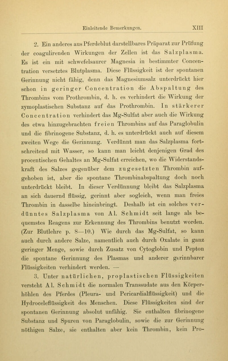 2. Ein anderes aus Pferdeblut darstellbares Präparat zur Prüfung der coagulirenden Wirkungen der Zellen ist das Salzplasma. Es ist ein mit schwefelsaurer Magnesia in bestimmter Concen- tration versetztes Blutplasma. Diese Flüssigkeit ist der spontanen Gerinnung nicht fähig, denn das Magnesiumsalz unterdrückt hier schon in geringer Concentration die Abspaltung des Thrombins vom Prothrombin, d. h. es verhindert die Wirkung der zymoplastischen Substanz auf das Prothrombin. In stärkerer Concentration verhindert das Mg-Sulfat aber auch die Wirkung des etwa hinzugebrachten freien Thrombins auf das Paraglobulin und die fibrinogene Substanz, d. h. es unterdrückt auch auf diesem zweiten Wege die Gerinnung. Verdünnt man das Salzplasma fort- schreitend mit Wasser, so kann man leicht, denjenigen Grad des procentischen Gehaltes an Mg-Sulfat erreichen, wo die Widerstands- kraft des Salzes gegenüber dem zugesetzten Thrombin auf- gehoben ist, aber die spontane Thrombinabspaltung doch noch unterdrückt bleibt. In dieser Verdünnung bleibt das Salzplasma an sich dauernd flüssig, gerinnt aber sogleich, wenn man freies Thrombin in dasselbe hineinbringt. Deshalb ist ein solches ver- dünntes Salzplasma von AI. Schmidt seit lange als be- quemstes Reagens zur Erkennung des Thrombins benutzt worden. (Zur Blutlehre p. 8—10.) Wie durch das Mg-Sulfat, so kann auch durch andere Salze, namentlich auch durch Oxalate in ganz geringer Menge, sowie durch Zusatz von Cytoglobin und Pepton die spontane Gerinnung des Plasmas und anderer gerinnbarer Flüssigkeiten verhindert werden. — 3. Unter natürlichen, proplastischen Flüssigkeiten versteht AI. Schmidt die normalen Transsudate aus den Körper- höhlen des Pferdes (Pleura- und Pericardialflüssigkeit) und die Hydroceleflüssigkeit des Menschen. Diese Flüssigkeiten sind der spontanen Gerinnung absolut unfähig. Sie enthalten fibrinogene Substanz und Spuren von Paraglobulin, sowie die zur Gerinnung DÖthigen Salze, sie enthalten aber kein Thrombin, kein Pro-