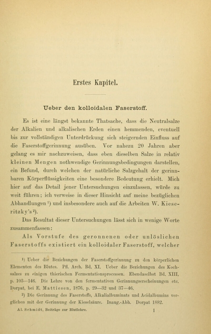 Erstes Kapitel. Ueber den kolloidalen Faserstoff. Es ist eine längst bekannte Thatsache, class die Neutralsalze der Alkalien und alkalischen Erden einen hemmenden, eventuell bis zur vollständigen Unterdrückung sich steigernden Einfluss auf die Faserstoffgerinnung ausüben. Vor nahezu 20 Jahren aber gelang es mir nachzuweisen, dass eben dieselben Salze in relativ kleinen Mengen nothwendige Gerinnungsbedingungen darstellen, ein Befund, durch welchen der natürliche Salzgehalt der gerinn- baren Körperflüssigkeiten eine besondere Bedeutung erhielt. Mich hier auf das Detail jener Untersuchungen einzulassen, würde zu weit führen: ich verweise in dieser Hinsicht auf meine bezüglichen Abhandlungen *) und insbesondere auch auf die Arbeiten W. Kiese- ritzky's2). Das Resultat dieser Untersuchungen lässt sich in wenige Worte zusammenfassen: Als Vorstufe des geronnenen oder unlöslichen Faserstoffs existiert ein kolloidaler Faserstoff, welcher 1) Ueber die Beziehungen der Faserstoffgerinnung zu den körperlichen Elementen dea Blutes. I'H. Arch. Bd. XI. lieber die Beziehungen des Koch- salzet zu einigen thierischen Permentationsprocessen. Ebendaseihst Bd. XIII, p. 103 146. !»:'• Lehre von den fermentativen Gefinnungserscheinungen etc. Dorpat, bei E. Mattiesen, 1876, \>. -lU—:\2 und 37—46. 2) Die Gerinnung toffa, Alkalialbuminats und Acidalbumine ver- glicben mit dei Gerinnung der Kieselsäure. [naug.-Abh. Dorpai L882. AI. Sc), in i'i t. Beitrüge zur Blutlehre. \