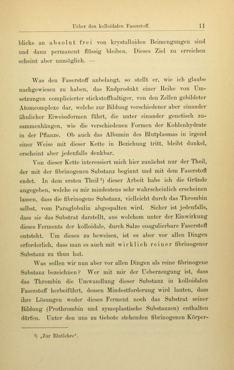 blicke an absolut frei von krystalloiden Beimengungen sind und dann permanent flüssig bleiben. Dieses Ziel zu erreichen scheint aber unmöglich. — Was den Faserstoff anbelangt, so stellt er, wie ich glaube nachgewiesen zu haben, das Endprodukt einer Reihe von Um- setzungen complicierter stickstoffhaltiger, von den Zellen gebildeter Atomcomplexe dar, welche zur Bildung verschiedener aber einander ähnlicher Eiweissformen führt, die unter einander genetisch zu- sammenhängen, wie die verschiedenen Formen der Kohlenhydrate in der Pflanze. Ob auch das Albumin des Blutplasmas in irgend einer Weise mit dieser Kette in Beziehung tritt, bleibt dunkel, erscheint aber jedenfalls denkbar. Von dieser Kette interessiert mich hier zunächst nur der Theil, der mit der fibrinogenen Substanz beginnt und mit dem Faserstoff endet. In dem ersten Theil1) dieser Arbeit habe ich die Gründe angegeben, welche es mir mindestens sehr wahrscheinlich erscheinen lassen, dass die fibrinogene Substanz, vielleicht durch das Thrombin selbst, vom Paraglobulin abgespalten wird. Sicher ist jedenfalls, dass sie das Substrat darstellt, aus welchem unter der Einwirkung dieses Ferments der kolloidale, durch Salze coagulierbare Faserstoff entsteht. Um dieses zu beweisen, ist es aber vor allen Dingen erforderlich, dass man es auch mit wirklich reiner fibrinogener Substanz zu thun hat. Was sollen wir nun aber vor allen Dingen als reine fibrinogene Substanz bezeichnen? Wer mit mir der Ueberzeugung ist, dass • las Thrombin die Umwandlung dieser Substanz in kolloidalen Faserstoff herbeiführt, dessen Mindestforderung wird lauten, dass ihre Lösungen weder dieses Ferment noch das Substrat seiner Bildung (Prothrombin und zymoplastische Substanzen) enthalten • liirfen. Unter den uns zu Gebote stehenden fibrinogenen Körper- i) „Zur Blutlehre'