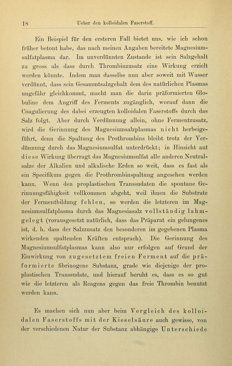 Ein Beispiel für den ersteren Fall bietet uns, wie ich schon früher betont habe, das nach meinen Angaben bereitete Magnesium- sulfatplasma dar. Im unverdünnten Zustande ist sein Salzgehalt zu gross als dass durch Thrombinzusatz eine Wirkung erzielt werden könnte. Indem man dasselbe nun aber soweit mit Wasser verdünnt, dass sein Gesammtsalzgehalt dem des natürlichen Plasmas ungefähr gleichkommt, macht man die darin präformierten Glo- buline dem Angriff des Ferments zugänglich, worauf dann die Coagulierung des dabei erzeugten kolloidalen Faserstoffs durch, das Salz folgt. Aber durch Verdünnung allein, ohne Fermentzusatz, wird die Gerinnung des Magnesiumsalzplasmas nicht herbeige- führt, denn die Spaltung des Prothrombins bleibt trotz der Ver- dünnung durch, das Magnesiumsulfat unterdrückt; in Hinsicht aut diese Wirkung überragt das Magnesiumsulfat alle anderen Neutral- salze der Alkalien und alkalische Erden so weit, dass es fast als ein Specifikum gegen die Prothrombinspaltung angesehen werden kann. Wenn den proplastischen Transsudaten die spontane Ge- rinnungsfähigkeit vollkommen abgeht, weil ihnen die Substrate der Fermentbildung fehlen, so werden die letzteren im Mag- nesiumsulfatplasma durch das Magnesiasalz vollständig lahm- gelegt (vorausgesetzt natürlich, dass das Präparat ein gelungenes ist, d. h. dass der Salzzusatz den besonderen im gegebenen Plasma wirkenden spaltenden Kräften entsprach). Die Gerinnung des Magnesiumsulfatplasmas kann also nur erfolgen auf Grund der Einwirkung von zugesetztem freien Ferment auf die prä- formierte fibrinogene Substanz, grade wie diejenige der pro- plastischen Transsudate, und hierauf beruht es, dass es so gut wie die letzteren als Reagens gegen das freie Thrombin benutzt werden kann. Es machen sich nun aber beim Vergleich des kolloi- dalen Faserstoffs mit der Kieselsäure auch gewisse, von der verschiedenen Natur der Substanz abhängige Unterschiede