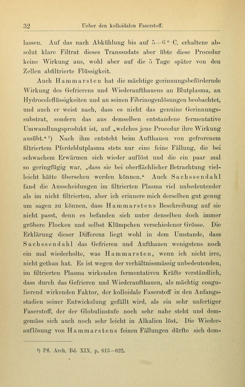 lassen. Auf das nach Abkühlung bis auf 5—6 ° C. erhaltene ab- solut klare Filtrat dieses Transsudats aber übte diese Procedur keine Wirkung aus, wohl aber auf die 5 Tage später von den Zellen abfiltrierte Flüssigkeit. Auch Hammarsten hat die mächtige gerinnungsbefördernde Wirkung des Gefrierens und Wiederaufthauens an Blutplasma, an Hydroceleflüssigkeiten und an seinen Fibrinogenlösungen beobachtet, und auch er weist nach, dass es nicht das genuine Gerinnungs- substrat, sondern das aus demselben entstandene fermentative Umwandlungsprodukt ist, auf „welches jene Procedur ihre Wirkung ausübt.1) Nach ihm entstellt beim Aufthauen von gefrorenem filtriertem Pferdeblutplasma stets nur eine feine Fällung, die bei schwachem Erwärmen sich wieder auflöst und die ein paar mal so geringfügig war, „dass sie bei oberflächlicher Betrachtung viel- leicht hätte übersehen werden können. Auch Sachsse n da hl fand die Ausscheidungen im filtrierten Plasma viel unbedeutender als im nicht filtrierten, aber ich erinnere mich derselben gut genug um sagen zu können, dass Hammarstens Beschreibung auf sie nicht passt, denn es befanden sich unter denselben doch immer gröbere Flocken und selbst Klümpchen verschiedener Grösse. Die Erklärung dieser Differenz liegt wohl in dem Umstände, dass Sachssendahl das Gefrieren und Aufthauen wenigstens noch ein mal wiederholte, was Hammarsten, wenn ich nicht irre, nicht gethan hat. Es ist wegen der verhältnissmässig unbedeutenden, im filtrierten Plasma wirkenden fermentativen Kräfte verständlich, dass durch das Gefrieren und Wiederaufthauen, als mächtig coagu- lierend wirkenden Faktor, der kolloidale Faserstoff in den Anfangs- stadien seiner Entwickelung gefällt wird, als ein sehr unfertiger Faserstoff, der der Globulinstufe noch sehr nahe steht und dem- gemäss sich auch noch sehr leicht in Alkalien löst. Die Wieder- auflösung von Hammarstens feinen Fällungen dürfte sich dem- i) Pfi. Arch. Bd. XIX, p. 613-622.