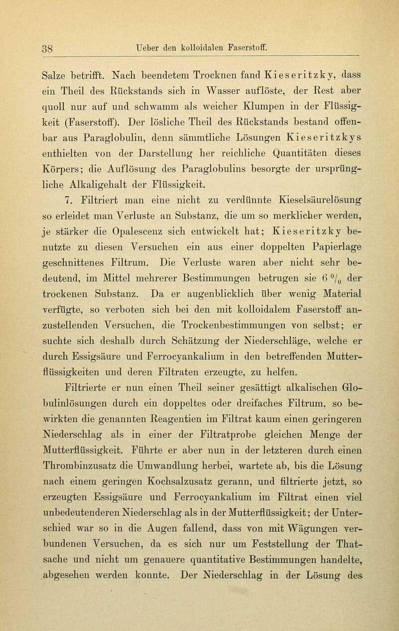 Salze betrifft. Nach beendetem Trocknen fand K i e s e r i t z k y, dass ein Theil des Rückstands sich in Wasser auflöste, der Rest aber quoll nur auf und schwamm als weicher Klumpen in der Flüssig- keit (Faserstoff). Der lösliche Theil des Rückstands bestand offen- bar aus Paraglobulin, denn sämmtliche Lösungen Kieseritzkys enthielten von der Darstellung her reichliche Quantitäten dieses Körpers; die Auflösung des Paraglobulins besorgte der ursprüng- liche Alkaligehalt der Flüssigkeit. 7. Filtriert man eine nicht zu verdünnte Kieselsäurelösung so erleidet man Verluste an Substanz, die um so merklicher werden, je stärker die Opalescenz sich entwickelt hat; Kieseritzky be- nutzte zu diesen Versuchen ein aus einer doppelten Papierlage geschnittenes Filtrum. Die Verluste waren aber nicht sehr be- deutend, im Mittel mehrerer Bestimmungen betrugen sie 6 °/0 der trockenen Substanz. Da er augenblicklich über wenig Material verfügte, so verboten sich bei den mit kolloidalem Faserstoff an- zustellenden Versuchen, die Trockenbestimmungen von selbst; er suchte sich deshalb durch Schätzung der Niederschläge, welche er durch Essigsäure und Ferrocyankalium in den betreffenden Mutter- flüssigkeiten und deren Filtraten erzeugte, zu helfen. Filtrierte er nun einen Theil seiner gesättigt alkalischen Grlo- bulinlösungen durch ein doppeltes oder dreifaches Filtrum, so be- wirkten die genannten Reagentien im Filtrat kaum einen geringeren Niederschlag als in einer der Filtratprobe gleichen Menge der Mutterflüssigkeit. Führte er aber nun in der letzteren durch einen Thrombinzusatz die Umwandlung herbei, wartete ab, bis die Lösung nach einem geringen Kochsalzusatz gerann, und filtrierte jetzt, so erzeugten Essigsäure und Ferrocyankalium im Filtrat einen viel unbedeutenderen Niederschlag als in der Mutterflüssigkeit; der Unter- schied war so in die Augen fallend, dass von mit Wägungen ver- bundenen Versuchen, da es sich nur um Feststellung der That- sache und nicht um genauere quantitative Bestimmungen handelte, abgesehen werden konnte. Der Niederschlag in der Lösung des.