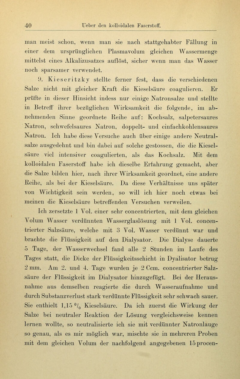 man meist schon, wenn man sie nach stattgehabter Fällung in einer dem ursprünglichen Plasmavolum gleichen Wassermenge mittelst eines Alkalizusatzes auflöst, sicher wenn man das Wasser noch sparsamer verwendet. 9. Kieseritzky stellte ferner fest, dass die verschiedenen Salze nicht mit gleicher Kraft die Kieselsäure coagulieren. Er prüfte in dieser Hinsicht indess nur einige Natronsalze und stellte in Betreff ihrer bezüglichen Wirksamkeit die folgende, im ab- nehmenden Sinne geordnete Reihe auf: Kochsalz, salpetersaures Natron, schwefelsaures Natron, doppelt- und einfachkohlensaures Natron. Ich habe diese Versuche auch über einige andere Neutral- salze ausgedehnt und bin dabei auf solche gestossen, die die Kiesel- säure viel intensiver coagulierten, als das Kochsalz. Mit dem kolloidalen Faserstoff habe ich dieselbe Erfahrung gemacht, aber die Salze bilden hier, nach ihrer Wirksamkeit geordnet, eine andere Reihe, als bei der Kieselsäure. Da diese Verhältnisse uns später von Wichtigkeit sein werden, so will ich hier noch etwas bei meinen die Kieselsäure betreffenden Versuchen verweilen. Ich zersetzte 1 Vol. einer sehr concentrierten, mit dem gleichen Volum Wasser verdünnten Wasserglaslösung mit 1 Vol. concen- trierter Salzsäure, welche mit 3 Vol. Wasser verdünnt war und brachte die Flüssigkeit auf den Dialysator. Die Dialyse dauerte 5 Tage, der Wasserwechsel fand alle 2 Stunden im Laufe des Tages statt, die Dicke der Flüssigkeitsschicht in Dyalisator betrug 2 mm. Am 2. und 4. Tage wurden je 2 Ccm. concentrierter Salz- säure der Flüssigkeit im Dialysator hinzugefügt. Bei der Heraus- nahme aus demselben reagierte die durch Wasseraufnahme und durch Substanzverlust stark verdünnte Flüssigkeit sehr schwach sauer. Sie enthielt 1,15 °/0 Kieselsäure. Da ich zuerst die Wirkung der Salze bei neutraler Reaktion der Lösung vergleichsweise kennen lernen wollte, so neutralisierte ich sie mit verdünnter Natronlauge so genau, als es mir möglich war, mischte sie in mehreren Proben mit dem gleichen Volum der nachfolgend angegebenen löprocen-