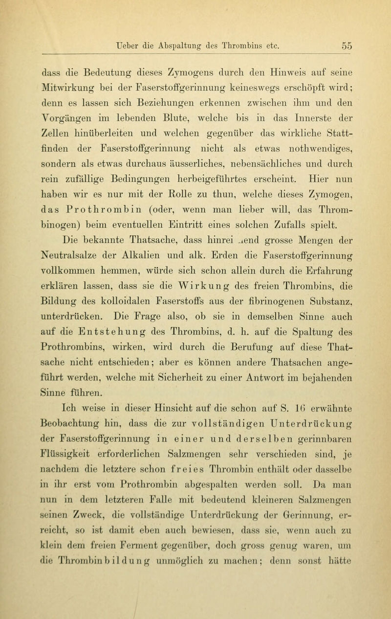 dass die Bedeutung dieses Zymogens durch den Hinweis auf seine Mitwirkung bei der Faserstoffgerinnung keineswegs erschöpft wird; denn es lassen sich Beziehungen erkennen zwischen ihm und den Vorgängen im lebenden Blute, welche bis in das Innerste der Zellen hinüberleiten und welchen gegenüber das wirkliche Statt- finden der Faserstoffgerinnung nicht als etwas nothwendiges, sondern als etwas durchaus äusserliches, nebensächliches und durch rein zufällige Bedingungen herbeigeführtes erscheint. Hier nun haben wir es nur mit der Rolle zu thun, welche dieses Zymogen, das Prothrombin (oder, wenn man lieber will, das Throm- binogen) beim eventuellen Eintritt eines solchen Zufalls spielt. Die bekannte Thatsache, dass hinrei -iend grosse Mengen der Neutralsalze der Alkalien und alk. Erden die Faserstoffgerinnung vollkommen hemmen, würde sich schon allein durch die Erfahrung erklären lassen, dass sie die Wirkung des freien Thrombins, die Bildung des kolloidalen Faserstoffs aus der fibrinogenen Substanz, unterdrücken. Die Frage also, ob sie in demselben Sinne auch auf die Entstehung des Thrombins, d. h. auf die Spaltung des Prothrombins, wirken, wird durch die Berufung auf diese That- sache nicht entschieden; aber es können andere Thatsachen ange- führt werden, welche mit Sicherheit zu einer Antwort im bejahenden Sinne führen. Ich weise in dieser Hinsicht auf die schon auf S. 16 erwähnte Beobachtung hin, dass die zur vollständigen Unterdrückung der Faserstoffgerinnung in einer und derselben gerinnbaren Flüssigkeit erforderlichen Salzmengen sehr verschieden sind, je nachdem die letztere schon freies Thrombin enthält oder dasselbe in ihr erst vom Prothrombin abgespalten werden soll. Da man nun in dem letzteren Falle mit bedeutend kleineren Salzmengen siinen Zweck, die vollständige Unterdrückung der Gerinnung, er- reicht, so ist damit eben auch bewiesen, dass sie, wenn auch zu klein dem freien Ferment gegenüber, doch gross genug waren, um die Thrombinbildung unmöglich zu machen; denn sonst hätte