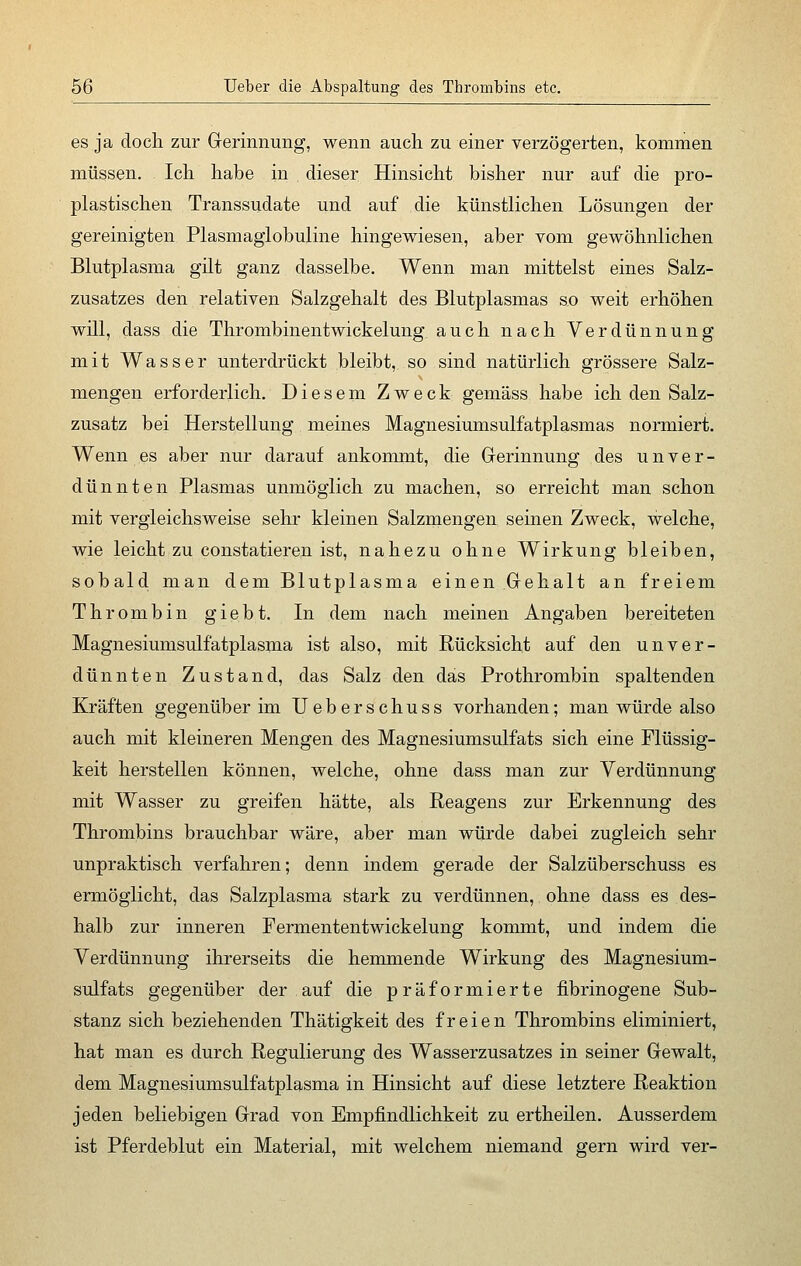 es ja doch zur Gerinnung, wenn auch zu einer verzögerten, kommen müssen. Ich habe in dieser Hinsicht bisher nur auf die pro- plastischen Transsudate und auf die künstlichen Lösungen der gereinigten Plasmaglobuline hingewiesen, aber vom gewöhnlichen Blutplasma gilt ganz dasselbe. Wenn man mittelst eines Salz- zusatzes den relativen Salzgehalt des Blutplasmas so weit erhöhen will, dass die Thrombinentwickelung auch nach Verdünnung mit Wasser unterdrückt bleibt, so sind natürlich grössere Salz- mengen erforderlich. Diesem Zweck gemäss habe ich den Salz- zusatz bei Herstellung meines Magnesiumsulfatplasmas normiert. Wenn es aber nur darauf ankommt, die Gerinnung des unver- dünnten Plasmas unmöglich zu machen, so erreicht man schon mit vergleichsweise sehr kleinen Salzmengen seinen Zweck, welche, wie leicht zu constatieren ist, nahezu ohne Wirkung bleiben, sobald man dem Blutplasma einen.Gehalt an freiem Thrombin giebt. In dem nach meinen Angaben bereiteten Magnesiumsulfatplasma ist also, mit Rücksicht auf den unver- dünnten Zustand, das Salz den das Prothrombin spaltenden Kräften gegenüber im Ueberschuss vorhanden; man würde also auch mit kleineren Mengen des Magnesiumsulfats sich eine Flüssig- keit herstellen können, welche, ohne dass man zur Verdünnung mit Wasser zu greifen hätte, als Reagens zur Erkennung des Thrombins brauchbar wäre, aber man würde dabei zugleich sehr unpraktisch verfahren; denn indem gerade der Salzüberschuss es ermöglicht, das Salzplasma stark zu verdünnen, ohne dass es des- halb zur inneren Fermententwickelung kommt, und indem die Verdünnung ihrerseits die hemmende Wirkung des Magnesium- sulfats gegenüber der auf die präformierte fibrinogene Sub- stanz sich beziehenden Thätigkeit des freien Thrombins eliminiert, hat man es durch Regulierung des Wasserzusatzes in seiner Gewalt, dem Magnesiumsulfatplasma in Hinsicht auf diese letztere Reaktion jeden beliebigen Grad von Empfindlichkeit zu ertheilen. Ausserdem ist Pferdeblut ein Material, mit welchem niemand gern wird ver-