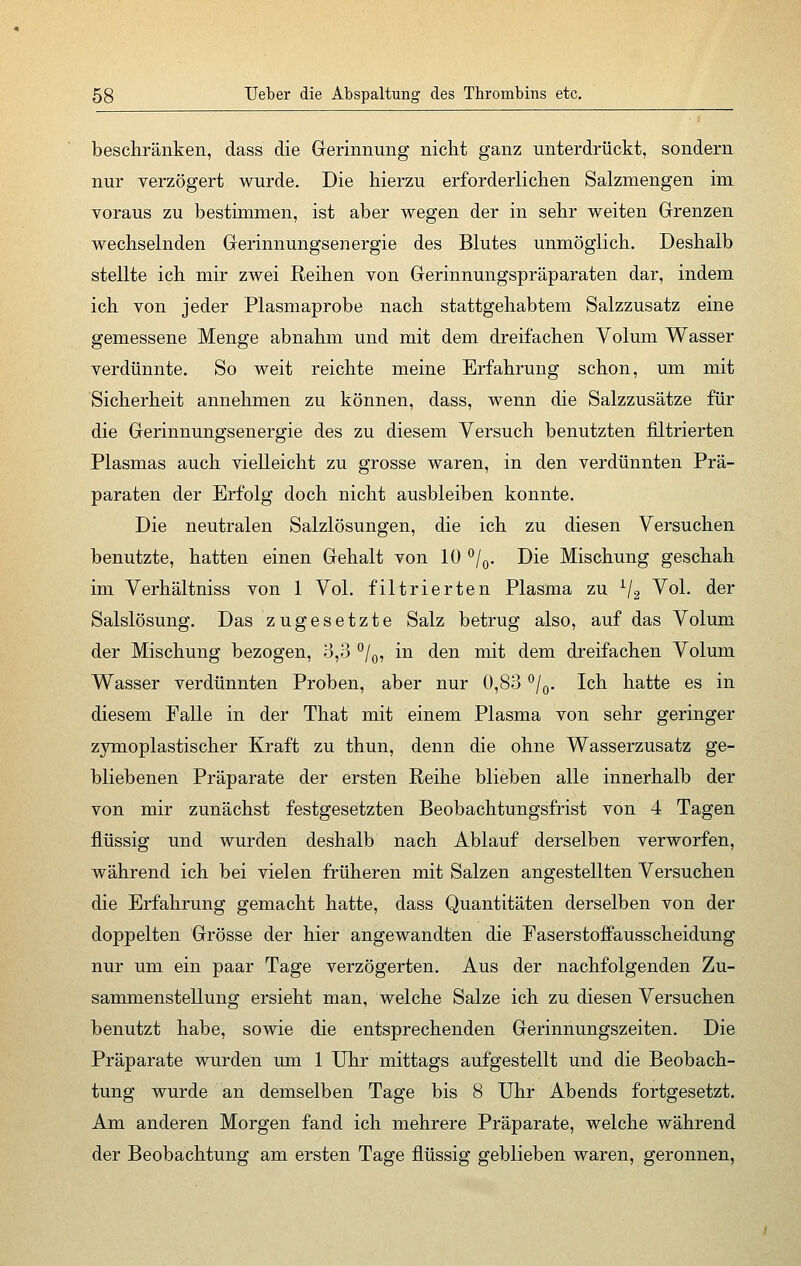 beschränken, dass die Gerinnung nicht ganz unterdrückt, sondern nur verzögert wurde. Die hierzu erforderlichen Salzmengen im voraus zu bestimmen, ist aber wegen der in sehr weiten Grenzen wechselnden Gerinnungsenergie des Blutes unmöglich. Deshalb stellte ich mir zwei Reihen von Gerinnungspräparaten dar, indem ich von jeder Plasmaprobe nach stattgehabtem Salzzusatz eine gemessene Menge abnahm und mit dem dreifachen Volum Wasser verdünnte. So weit reichte meine Erfahrung schon, um mit Sicherheit annehmen zu können, dass, wenn die Salzzusätze für die Gerinnungsenergie des zu diesem Versuch benutzten filtrierten Plasmas auch vielleicht zu grosse waren, in den verdünnten Prä- paraten der Erfolg doch nicht ausbleiben konnte. Die neutralen Salzlösungen, die ich zu diesen Versuchen benutzte, hatten einen Gehalt von 10 °/0. Die Mischung geschah im Verhältniss von 1 Vol. filtrierten Plasma zu x/2 Vol. der Salslösung. Das zugesetzte Salz betrug also, auf das Volum der Mischung bezogen, 3,3 °/0, in den mit dem dreifachen Volum Wasser verdünnten Proben, aber nur 0,83 °/0. Ich hatte es in diesem Falle in der That mit einem Plasma von sehr geringer zymoplastischer Kraft zu thun, denn die ohne Wasserzusatz ge- bliebenen Präparate der ersten Reihe blieben alle innerhalb der von mir zunächst festgesetzten Beobachtungsfrist von 4 Tagen flüssig und wurden deshalb nach Ablauf derselben verworfen, während ich bei vielen früheren mit Salzen angestellten Versuchen die Erfahrung gemacht hatte, dass Quantitäten derselben von der doppelten Grösse der hier angewandten die Faserstoffausscheidung nur um ein paar Tage verzögerten. Aus der nachfolgenden Zu- sammenstellung ersieht man, welche Salze ich zu diesen Versuchen benutzt habe, sowie die entsprechenden Gerinnungszeiten. Die Präparate wurden um 1 Uhr mittags aufgestellt und die Beobach- tung wurde an demselben Tage bis 8 Uhr Abends fortgesetzt. Am anderen Morgen fand ich mehrere Präparate, welche während der Beobachtung am ersten Tage flüssig geblieben waren, geronnen,