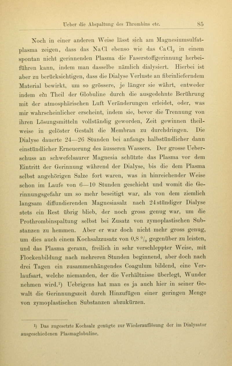 Noch in einer anderen Weise lässt sich am Magnesiunisulfat- plasma zeigen, dass das NaCl ebenso wie das CaCL, in einem spontan nicht gerinnenden Plasma die Faserstoffgerinnung herbei- führen kann, indem man dasselbe nämlich dialysiert. Hierbei ist aber zu berücksichtigen, dass die Dialyse Verluste an fibrinlieferudem Material bewirkt, um so grössere, je länger sie währt, entweder indem ei'n Theil der Globuline durch die ausgedehnte Berührung mit der atmosphärischen Luft Veränderungen erleidet, oder, was mir wahrscheinlicher erscheint, indem sie, bevor die Trennung von ihren Lösungsmitteln vollständig geworden, Zeit gewinnen theil- weise in gelöster Gestalt die Membran zu durchdringen. Die Dialyse dauerte 24—26 Stunden bei anfangs halbstündlicher dann einstündlicher Erneuerung des äusseren Wassers. Der grosse Ueber- schuss an schwefelsaurer Magnesia schützte das Plasma vor dem Eintritt der Gerinnung während der Dialyse, bis die dem Plasma selbst angehörigen Salze fort waren, was in hinreichender Weise schon im Laufe von 6—10 Stunden geschieht und womit die Ge- rinnungsgefahr um so mehr beseitigt war, als von dem ziemlich langsam diffundierenden Magnesiasalz nach 24 stündiger Dialyse stets ein Rest übrig blieb, der noch gross genug war, um die Prothrombinspaltung selbst bei Zusatz von zymoplastischen Sub- stanzen zu hemmen. Aber er war doch nicht mehr gross genug, um dies auch einem Kochsalzzusatz von 0,8 °/0 gegenüber zu leisten, und das Plasma gerann, freilich in sehr verschleppter Weise, mit Flockenbildung nach mehreren Stunden beginnend, aber doch nach drei Tagen ein zusammenhängendes Coagulum bildend, eine Ver- laufsart, welche niemanden, der die Verhältnisse überlegt, Wunder nehmen wird.1) Uebrigens hat man es ja auch hier in seiner Ge- walt die Gerinnungszeit durch Hinzufügen einer geringen Menge von zymoplastischen Substanzen abzukürzen. 1) ])a- /i|._r,■-,-t/t,- Koi'lisalz genügte zur Wiedcraut'lösung der im Dialysator ichiedenen Plaanaglobuline.