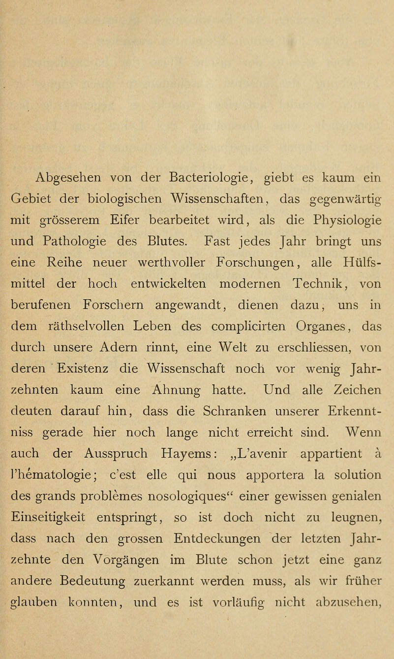 Abgesehen von der Bacteriologie, giebt es kaum ein Gebiet der biologischen Wissenschaften, das gegenwärtig mit grösserem Eifer bearbeitet wird, als die Physiologie und Pathologie des Blutes. Fast jedes Jahr bringt uns eine Reihe neuer werthvoller Forschungen, alle Hülfs- mittel der hoch entwickelten modernen Technik, von berufenen Forschern angewandt, dienen dazu, uns in dem räthselvollen Leben des complicirten Organes, das durch unsere Adern rinnt, eine Welt zu erschliessen, von deren Existenz die Wissenschaft noch vor wenig Jahr- zehnten kaum eine Ahnung hatte. Und alle Zeichen deuten darauf hin, dass die Schranken unserer Erkennt- niss gerade hier noch lange nicht erreicht sind. Wenn auch der Ausspruch Hayems: „L'avenir appartient a l'hematologie; c'est eile qui nous apportera la Solution des grands problemes nosologiques einer gewissen genialen Einseitigkeit entspringt, so ist doch nicht zu leugnen, dass nach den grossen Entdeckungen der letzten Jahr- zehnte den Vorgängen im Blute schon jetzt eine ganz andere Bedeutung zuerkannt werden muss, als wir früher glauben konnten, und es ist vorläufig nicht abzusehen.