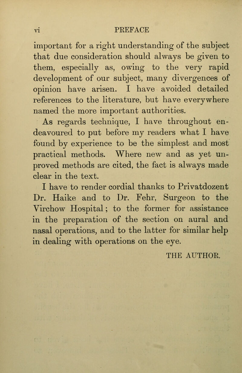 important for a right understanding of the subject that due consideration should always be given to them, especially as, owing to the very rapid development of our subject, many divergences of opinion have arisen. I have avoided detailed references to the literature, but have everywhere named the more important authorities. As regards technique, I have throughout en- deavoured to put before my readers what I have found by experience to be the simplest and most practical methods. Where new and as yet un- proved methods are cited, the fact is always made clear in the text. I have to render cordial thanks to Privatdozent Dr. Haike and to Dr. Fehr, Surgeon to the Yirchow Hospital; to the former for assistance in the preparation of the section on aural and nasal operations, and to the latter for similar help in dealing with operations on the eye. THE AUTHOR.