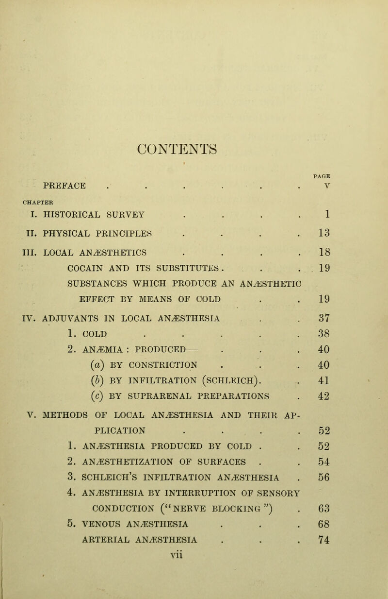 CONTENTS PAGE PREFACE . . . . . .V CHAPTER I. HISTORICAL SURVEY .... 1 II. PHYSICAL PRINCIPLES . . . .13 III. LOCAL ANESTHETICS . . . .18 COCAIN AND ITS SUBSTITUTES . . .19 SUBSTANCES WHICH PRODUCE AN ANESTHETIC EFFECT BY MEANS OF COLD . .19 IV. ADJUVANTS IN LOCAL ANESTHESIA . . 37 1. COLD . . . . .38 2. ANEMIA : PRODUCED— . . .40 (a) BY CONSTRICTION . . .40 (5) BY INFILTRATION (SCHLEICH). . 41 (c) BY SUPRARENAL PREPARATIONS . 42 V. METHODS OF LOCAL ANESTHESIA AND THEIR AP- PLICATION . . . .52 1. ANESTHESIA PRODUCED BY COLD . . 52 2. ANESTHETIZATION OF SURFACES . .54 3. SCHLEICH'S INFILTRATION ANESTHESIA . 56 4. ANESTHESIA BY INTERRUPTION OF SENSORY CONDUCTION (NERVE BLOCKING ) . 63 5. VENOUS ANESTHESIA . . .68 ARTERIAL ANESTHESIA . . .74