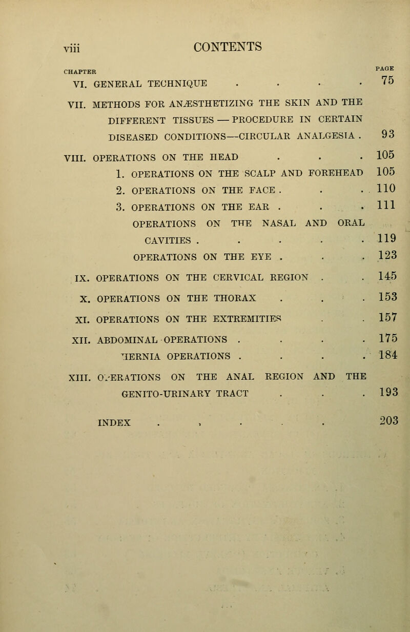 Vlll CHAPTER VI. GENERAL TECHNIQUE . . . . VII. METHODS FOR ANESTHETIZING THE SKIN AND THE DIFFERENT TISSUES—PROCEDURE IN CERTAIN DISEASED CONDITIONS—CIRCULAR ANALGESIA VIII. OPERATIONS ON THE HEAD 1. OPERATIONS ON THE SCALP AND FOREHEAD 2. OPERATIONS ON THE FACE . 3. OPERATIONS ON THE EAR . OPERATIONS ON THE NASAL AND ORAL CAVITIES .... OPERATIONS ON THE EYE . IX. OPERATIONS ON THE CERVICAL REGION . X. OPERATIONS ON THE THORAX XI. OPERATIONS ON THE EXTREMITIES XII. ABDOMINAL OPERATIONS . nERNIA OPERATIONS . XIII. O.'ERATIONS ON THE ANAL REGION AND THE GENITO-URINARY TRACT PAGE 75 93 105 105 110 111 119 123 145 153 157 175 184 193 INDEX 203