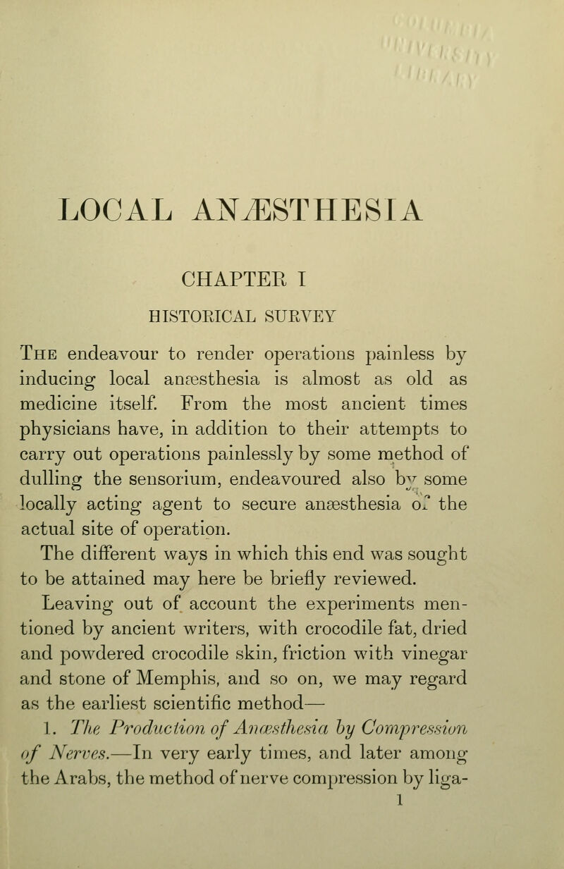 CHAPTEE I HISTORICAL SURVEY The endeavour to render operations painless by inducing local ansesthesia is almost as old as medicine itself. From the most ancient times physicians have, in addition to their attempts to carry out operations painlessly by some method of dulling the sensorium, endeavoured also by some locally acting agent to secure anaesthesia or the actual site of operation. The different ways in which this end was sought to be attained may here be briefly reviewed. Leaving out of account the experiments men- tioned by ancient writers, with crocodile fat, dried and powdered crocodile skin, friction with vinegar and stone of Memphis, and so on, we may regard as the earliest scientific method— 1. The Production of Aiiwsthesia hy Compression of Nerves.—In very early times, and later among the Arabs, the method of nerve compression by liga-