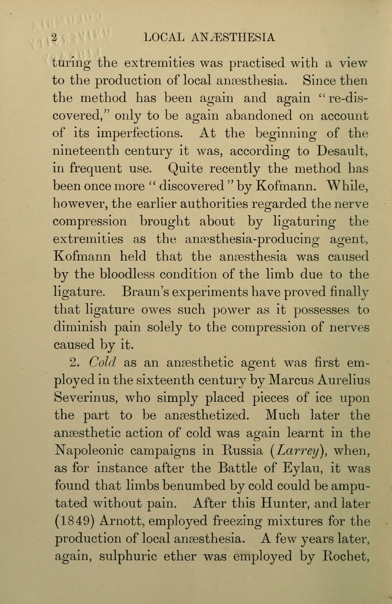 turing the extremities was practised with a view to the production of local anaesthesia. Since then the method has been again and again re-dis- covered, only to be again abandoned on account of its imperfections. At the beginning of the nineteenth century it was, according to Desault, in frequent use. Quite recently the method has been once more  discovered  by Kofmann. While, however, the earlier authorities regarded the nerve compression brought about by ligaturing the extremities as the anaesthesia-producing agent, Kofmann held that the anaesthesia was caused by the bloodless condition of the limb due to the ligature. Braun's experiments have proved finally that ligature owes such power as it possesses to diminish pain solely to the compression of nerves caused by it. 2. Cold as an anaesthetic agent was first em- ployed in the sixteenth century by Marcus Aurelius Severinus, who simply placed pieces of ice upon the part to be anaesthetized. Much later the anaesthetic action of cold was again learnt in the Napoleonic campaigns in Russia [Larrey), when, as for instance after the Battle of Eylau, it was found that limbs benumbed by cold could be ampu- tated without pain. After this Hunter, and later (1849) Arnott, employed freezing mixtures for the production of local anaesthesia. A few years later, again, sulphuric ether was employed by Bochet,