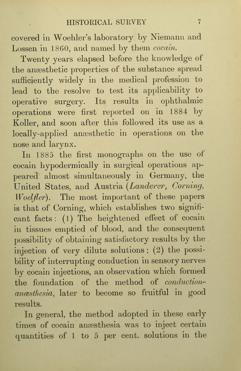 covered in Woehler's laboratory by Niemann and Lossen in 1860, and named by them cocain. Twenty years elapsed before the knowledge of the anaesthetic properties of the substance spread sufficiently widely in the medical profession to lead to the resolve to test its applicability to operative surgery. Its results in ophthalmic operations were first reported on in 1884 by Roller, and soon after this followed its use as a locally-applied anaesthetic in operations on the nose and larynx. In 1885 the first monographs on the use of cocain hypodermically in surgical operations ap- peared almost simultaneously in Germany, the United States, and Austria {Landerer, Corning, Woelfler). The most important of these papers is that of Corning, which establishes two signifi- cant facts : (1) The heightened effect of cocain in tissues emptied of blood, and the consequent possibility of obtaining satisfactory results by the injection of very dilute solutions ; (2) the possi- bility of interrupting conduction in sensory nerves by cocain injections, an observation which formed the foundation of the method of conduction- ancestliesia, later to become so fruitful in good results. In general, the method adopted in these early times of cocain anaesthesia was to inject certain quantities of 1 to 5 per cent, solutions in the