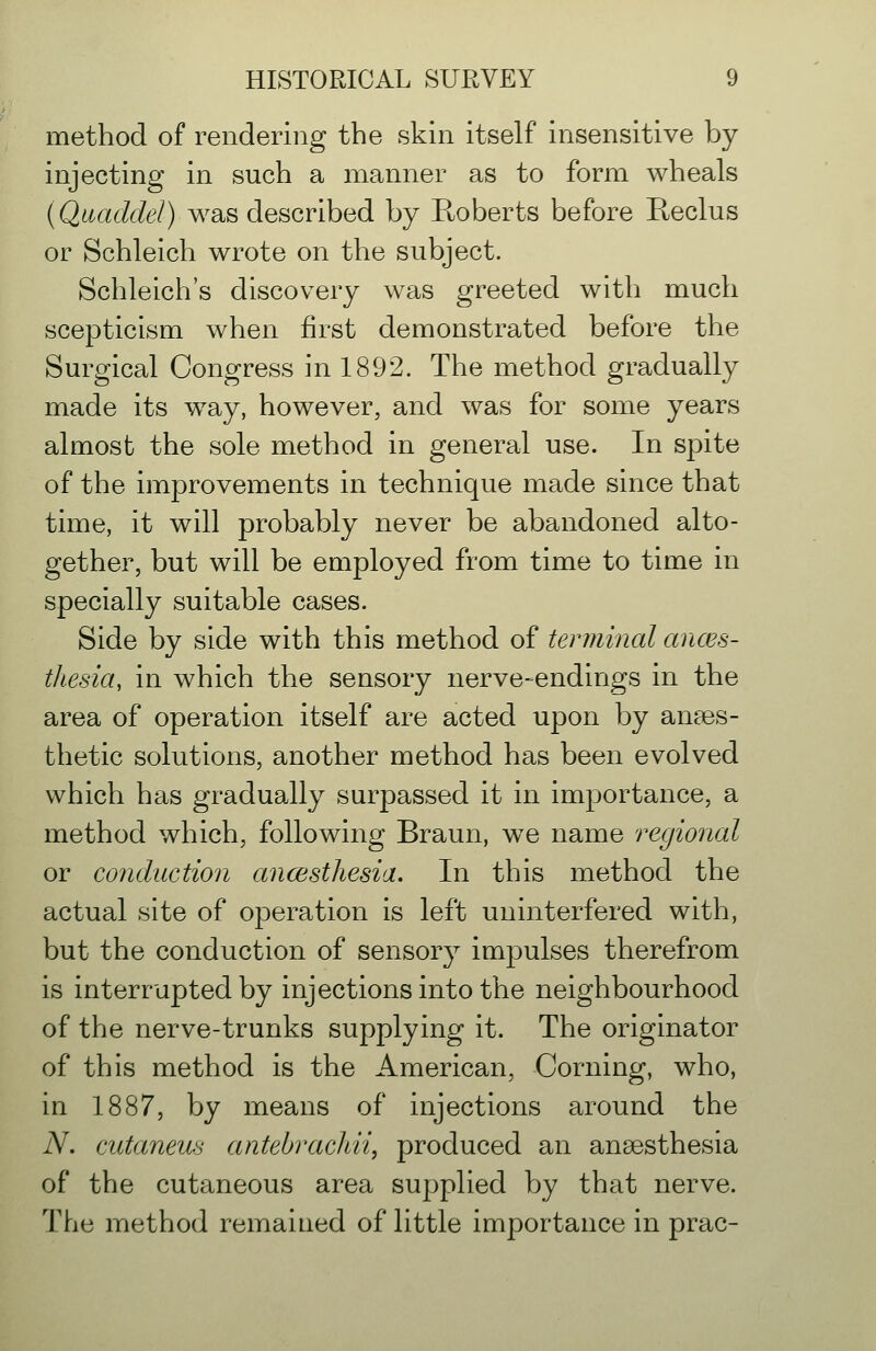 method of rendering the skin itself insensitive by injecting in such a manner as to form wheals {Qaaddel) wSiS desQrihed by Roberts before Eeclus or Schleich wrote on the subject. Schleich's discovery was greeted with much scepticism when first demonstrated before the Surgical Congress in 1892. The method gradually made its way, however, and was for some years almost the sole method in general use. In spite of the improvements in technique made since that time, it will probably never be abandoned alto- gether, but will be employed from time to time in specially suitable cases. Side by side with this method of tenninal ances- thesia, in which the sensory nerve-endings in the area of operation itself are acted upon by anaes- thetic solutions, another method has been evolved which has gradually surpassed it in importance, a method which, following Braun, we name regional or conduction ancesthesia. In this method the actual site of operation is left uninterfered with, but the conduction of sensory impulses therefrom is interrupted by injections into the neighbourhood of the nerve-trunks supplying it. The originator of this method is the American, Corning, who, in 1887, by means of injections around the N. cutaneus antebrachii, produced an anaesthesia of the cutaneous area supplied by that nerve. The method remained of little importance in prac-