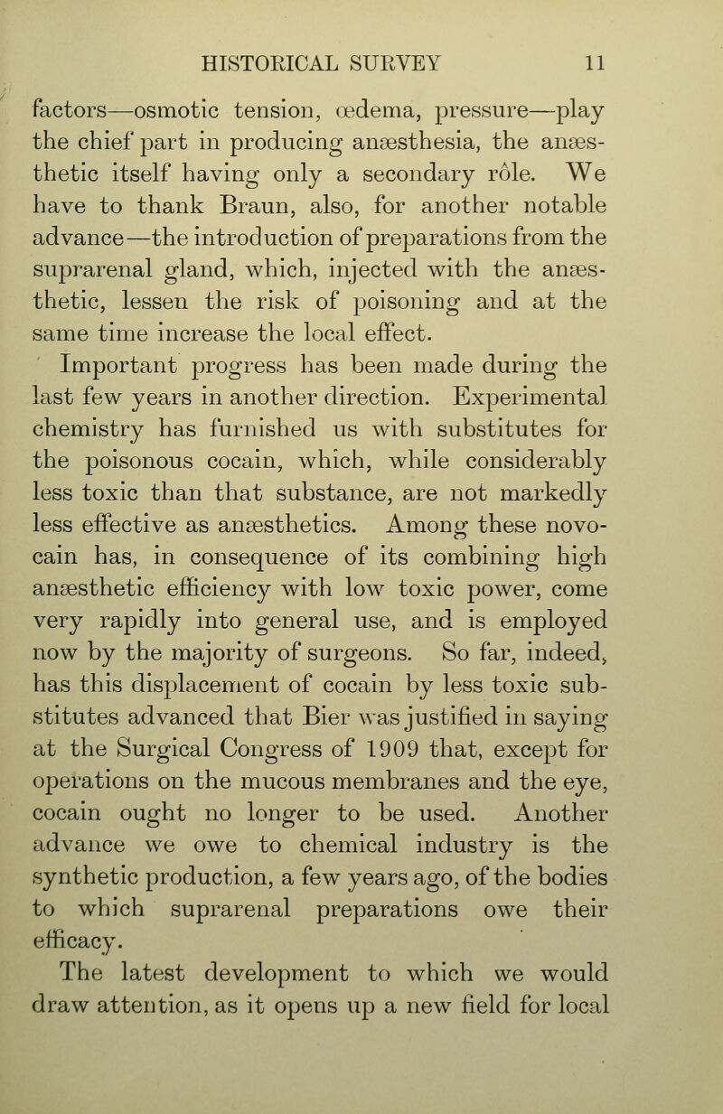 factors—osmotic tension, oedema, pressure—play the chief part in producing anaesthesia, the anaes- thetic itself having only a secondary role. We have to thank Braun, also, for another notable advance—the introduction of preparations from the suprarenal gland, which, injected with the anaes- thetic, lessen the risk of poisoning and at the same time increase the local effect. Important progress has been made during the last few years in another direction. Experimental chemistry has furnished us with substitutes for the poisonous cocain, which, while considerably less toxic than that substance, are not markedly less effective as anaesthetics. Among these novo- cain has, in consequence of its combining high anaesthetic efficiency with low toxic power, come very rapidly into general use, and is employed now by the majority of surgeons. So far, indeed^ has this displacement of cocain by less toxic sub- stitutes advanced that Bier was justified in saying at the Surgical Congress of 1909 that, except for operations on the mucous membranes and the eye, cocain ought no longer to be used. Another advance we owe to chemical industry is the synthetic production, a few years ago, of the bodies to which suprarenal preparations owe their efficacy. The latest development to which we would draw attention, as it opens up a new field for local