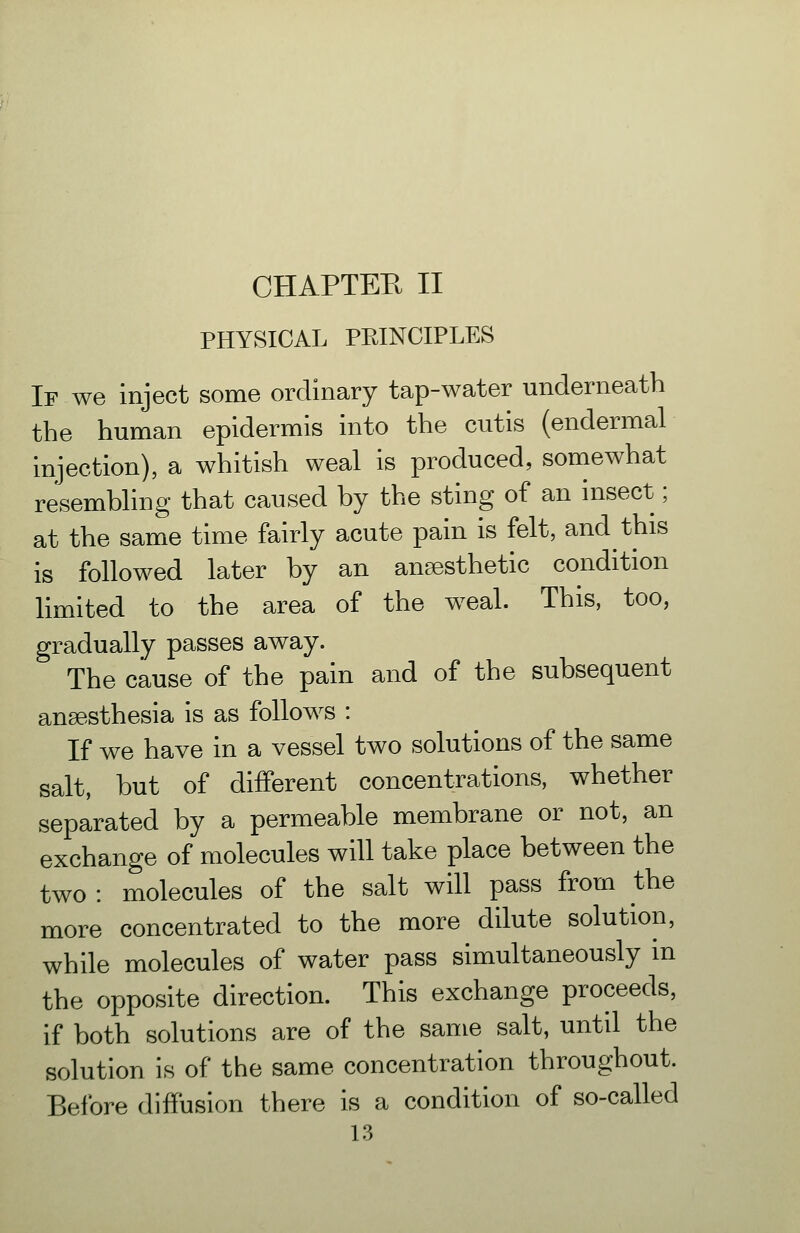 PHYSICAL PEINCIPLES If we inject some ordinary tap-water underneath the human epidermis into the cutis (endermal injection), a whitish weal is produced, somewhat resembhng that caused by the sting of an insect; at the same time fairly acute pain is felt, and this is followed later by an ansesthetic condition hmited to the area of the weal. This, too, gradually passes away. The cause of the pain and of the subsequent anaesthesia is as follows : If we have in a vessel two solutions of the same salt, but of different concentrations, whether separated by a permeable membrane or not, an exchange of molecules will take place between the two : molecules of the salt will pass from the more concentrated to the more dilute solution, while molecules of water pass simultaneously in the opposite direction. This exchange proceeds, if both solutions are of the sanie salt, until the solution is of the same concentration throughout. Before diffusion there is a condition of so-called