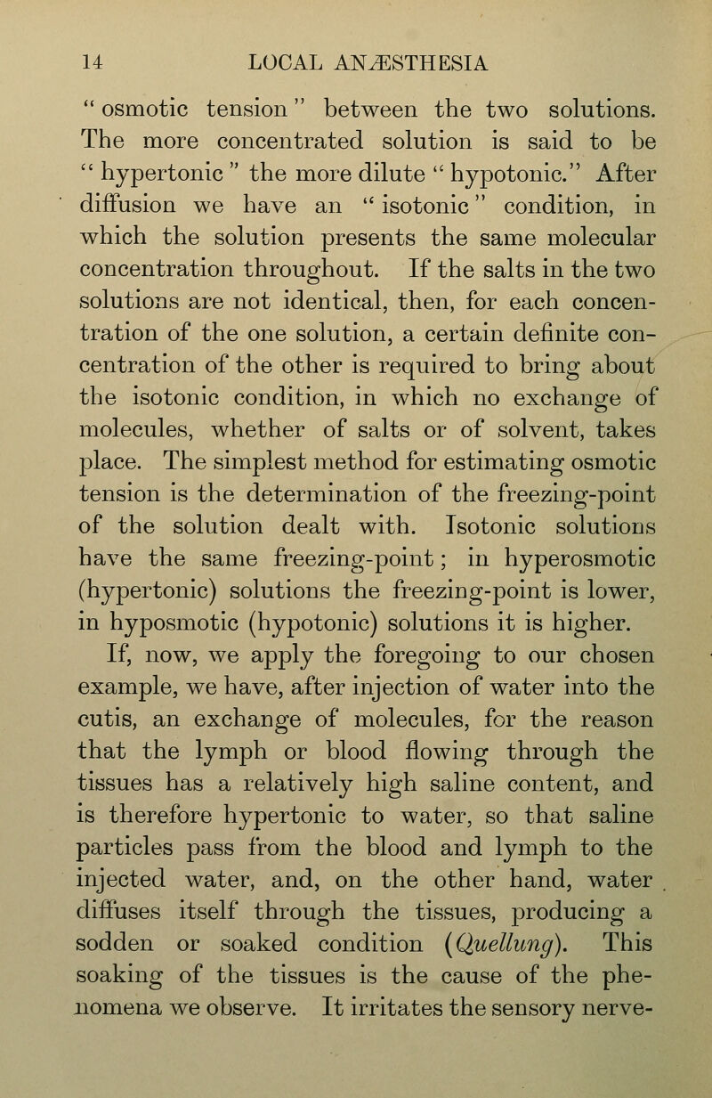  osmotic tension between the two solutions. The more concentrated solution is said to be  hypertonic  the more dilute  hypotonic. After diffusion we have an '' isotonic condition, in which the solution presents the same molecular concentration throughout. If the salts in the two solutions are not identical, then, for each concen- tration of the one solution, a certain definite con- centration of the other is required to bring about the isotonic condition, in which no exchange of molecules, whether of salts or of solvent, takes place. The simplest method for estimating osmotic tension is the determination of the freezing-point of the solution dealt with. Isotonic solutions have the same freezing-point; in hyperosmotic (hypertonic) solutions the freezing-point is lower, in hyposmotic (hypotonic) solutions it is higher. If, now, we apply the foregoing to our chosen example, we have, after injection of water into the cutis, an exchange of molecules, for the reason that the lymph or blood flowing through the tissues has a relatively high saline content, and is therefore hypertonic to water, so that saline particles pass from the blood and lymph to the injected water, and, on the other hand, water diffuses itself through the tissues, producing a sodden or soaked condition (Quellung). This soaking of the tissues is the cause of the phe- nomena we observe. It irritates the sensory nerve-