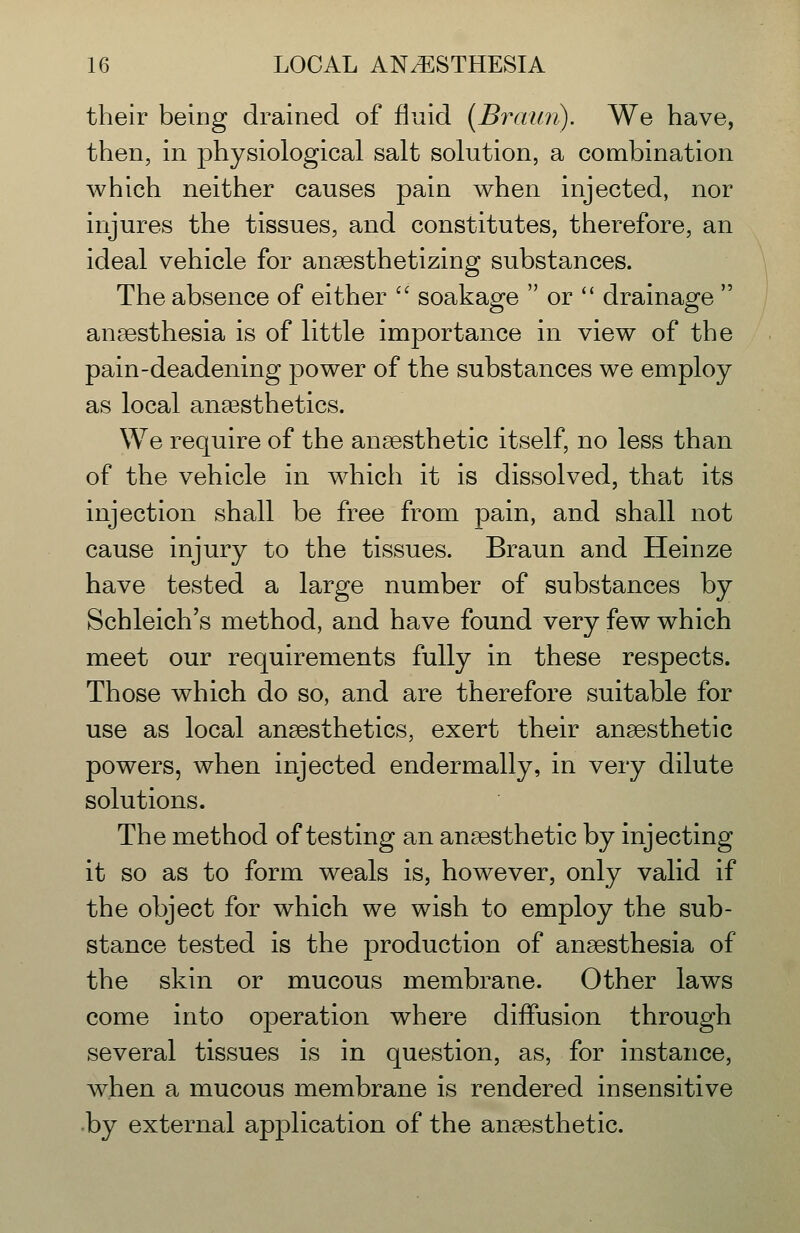 their beiDg drained of fluid {Braun). We have, then, in physiological salt solution, a combination which neither causes pain when injected, nor injures the tissues, and constitutes, therefore, an ideal vehicle for anaesthetizing substances. The absence of either soakage or drainage anaesthesia is of little importance in view of the pain-deadening power of the substances we employ as local anesthetics. We require of the anaesthetic itself, no less than of the vehicle in which it is dissolved, that its injection shall be free from pain, and shall not cause injury to the tissues. Braun and Heinze have tested a large number of substances by Schleich's method, and have found very few which meet our requirements fully in these respects. Those which do so, and are therefore suitable for use as local anaesthetics, exert their anaesthetic powers, when injected endermally, in very dilute solutions. The method of testing an anaesthetic by injecting it so as to form weals is, however, only valid if the object for which we wish to employ the sub- stance tested is the production of anaesthesia of the skin or mucous membrane. Other laws come into operation where diffusion through several tissues is in question, as, for instance, when a mucous membrane is rendered insensitive by external application of the anaesthetic.