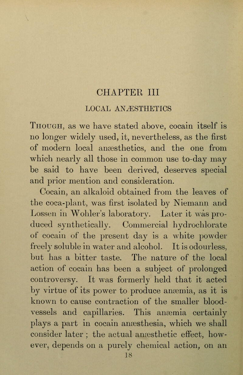 LOCAL ANESTHETICS Though, as we have stated above, cocain itself is no longer widely used, it, nevertheless, as the first of modern local anaesthetics, and the one from which nearly all those in common use to-day may be said to have been derived, deserves special and prior mention and consideration. Cocain, an alkaloid obtained from the leaves of the coca-plant, was first isolated by Niemann and Lossen in Wohler's laboratory. Later it was pro- duced synthetically. Commercial hydrochlorate of cocain of the present day is a white powder freely soluble in water and alcohol. It is odourless, but has a bitter taste. The nature of the local action of cocain has been a subject of prolonged controversy. It was formerly held that it acted by virtue of its power to produce anaemia, as it is known to cause contraction of the smaller blood- vessels and capillaries. This anaemia certainly plays a part in cocain anaesthesia, which we shall consider later ; the actual anaesthetic effect, how- ever, depends on a purely chemical action, on an