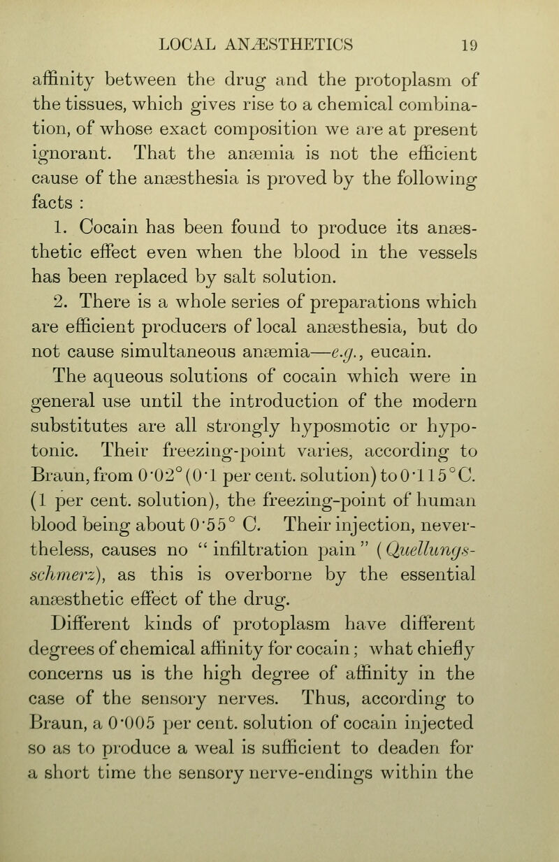 affinity between the drug and the protoplasm of the tissues, which gives rise to a chemical combina- tion, of whose exact composition we are at present ignorant. That the anaemia is not the efficient cause of the anaesthesia is proved by the following facts : 1. Gocain has been found to produce its anaes- thetic effect even when the blood in the vessels has been replaced by salt solution. 2. There is a whole series of preparations which are efficient producers of local anaesthesia, but do not cause simultaneous anaemia—e.g., eucain. The aqueous solutions of cocain which were in general use until the introduction of the modern substitutes are all strongly hyposmotic or hypo- tonic. Their freezing-point varies, according to Braun,from 0*02° (O'l percent, solution) to 0*115^0. (1 per cent, solution), the freezing-point of human blood being about 0*55° C Their injection, never- theless, causes no infiltration pain (Quellungs- schmerz), as this is overborne by the essential anaesthetic effect of the drug. Different kinds of protoplasm have different degrees of chemical affinity for cocain; what chiefly concerns us is the high degree of affinity in the case of the sensory nerves. Thus, according to Braun, a 0*005 per cent, solution of cocain injected so as to produce a weal is sufficient to deaden for a short time the sensory nerve-endings within the