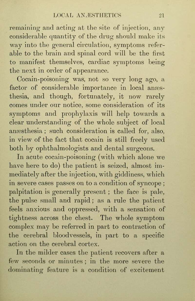 remaining and acting at the site of injection, any considerable quantity of the drug should make its way into the general circulation, symptoms refer- able to the brain and spinal cord will be the first to manifest themselves, cardiac symptoms being the next in order of appearance. Cocain-poisoning was, not so very long ago, a factor of considerable importance in local anaes- thesia, and though, fortunately, it now rarely comes under our notice, some consideration of its symptoms and prophylaxis will help towards a clear understanding of the whole subject of local anaesthesia ; such consideration is called for, also, in view of the fact that cocain is still freely used both by ophthalmologists and dental surgeons. In acute cocain-poisoning (with which alone Ave have here to do) the patient is seized, almost im- mediately after the injection, w^ith giddiness, which in severe cases passes on to a condition of syncope ; palpitation is generally present ; the face is pale, the pulse small and rapid; as a rule the patient feels anxious and oppressed, with a sensation of tightness across the chest. The whole symptom complex may be referred in part to contraction of the cerebral bloodvessels, in part to a specific action on the cerebral cortex. In the milder cases the patient recovers after a few seconds or minutes ; in the more severe the dominating feature is a condition of excitement
