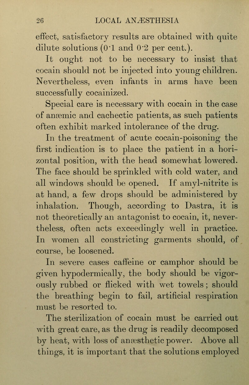 effect, satisfactory results are obtained with quite dilute solutions (0*1 and 0*2 per cent.). It ought not to be necessary to insist that cocain should not be injected into young children. Nevertheless, even infants in arms have been successfully cocainized. Special care is necessary with cocain in the case of anaemic and cachectic patients, as such patients often exhibit marked intolerance of the drug. In the treatment of acute cocain-poisoning the first indication is to place the patient in a hori- zontal position, w^ith the head somewhat lowered. The face should be sprinkled with cold water, and all windows should be opened. If amyl-nitrite is at hand, a few drops should be admiaistered by inhalation. Though, according to Dastra, it is not theoretically an antagonist to cocain, it, never- theless, often acts exceedingly well in practice. In women all constricting garments should, of course, be loosened. In severe cases caffeine or camphor should be given hypodermically, the body should be vigor- ously rubbed or flicked with wet towels; should the breathing begin to fail, artificial respiration must be resorted to. The sterilization of cocain must be carried out with great care, as the drug is readily decomposed by heat, with loss of anaesthetic power. Above all things, it is important that the solutions employed