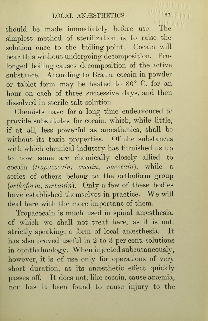 should be made immediately before use. The simplest method of sterilization is to raise the solution once to the boiling-point. Cocain will bear this without undergoing decomposition. Pro- longed boiling causes decomposition of the active substance. According to Braun, cocain in powder or tablet form may be heated to 80° C. for an hour on each of three successive days, and then dissolved in sterile salt solution. Chemists have for a long time endeavoured to provide substitutes for cocain. which, while little, if at all, less powerful as anaesthetics, shall be without its toxic properties. Of the substances with which chemical industry has furnished us up to now some are chemically closely allied to cocain {trojjacocain, eucain, novocain), while a series of others belong to the orthoform group (orthoform, nirvanin). Only a few of these bodies have established themselves in practice. We will deal here with the more important of them. Tropacocain is much, used in spinal anaesthesia, of which we shall not treat here, as it is not, strictly speaking, a form of local ansesthesia. It has also proved useful in 2 to 3 per cent, solutions in ophthalmology. When injected subcutaneously, however, it is of use only for operations of very short duration, as its anaesthetic eflPect quickly passes ofP. It does not, like cocain, cause anaemia, nor has it been found to cause injury to the