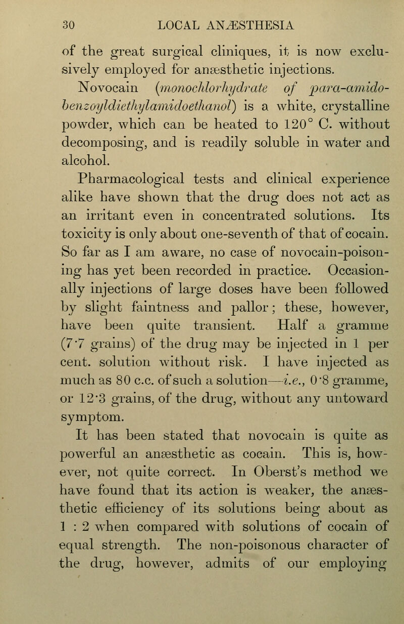 of the great surgical cliniques, it is now exclu- sively employed for anaesthetic injections. Novocain [monochlorhydrate of para-amido- henzoyldiethylaTiiidoethanoT) is a white, crystalline powder, which can be heated to 120° C. without decomposing, and is readily soluble in water and alcohol. Pharmacological tests and clinical experience alike have shown that the drug does not act as an irritant even in concentrated solutions. Its toxicity is only about one-seventh of that of cocain. So far as I am aware, no case of novocain-poison- ing has yet been recorded in practice. Occasion- ally injections of large doses have been followed by slight faintness and pallor; these, however, have been quite transient. Half a gramme (7'7 grains) of the drug may be injected in 1 per cent, solution without risk. I have injected as much as 80 c.c. of such a solution—i.e., 08 gramme, or 12'3 grains, of the drug, without any untoward symptom. It has been stated that novocain is quite as powerful an anaesthetic as cocain. This is, how- ever, not quite correct. In Oberst's method we have found that its action is weaker, the anaes- thetic efficiency of its solutions being about as 1 : 2 when compared with solutions of cocain of equal strength. The non-poisonous character of the drug, however, admits of our employing