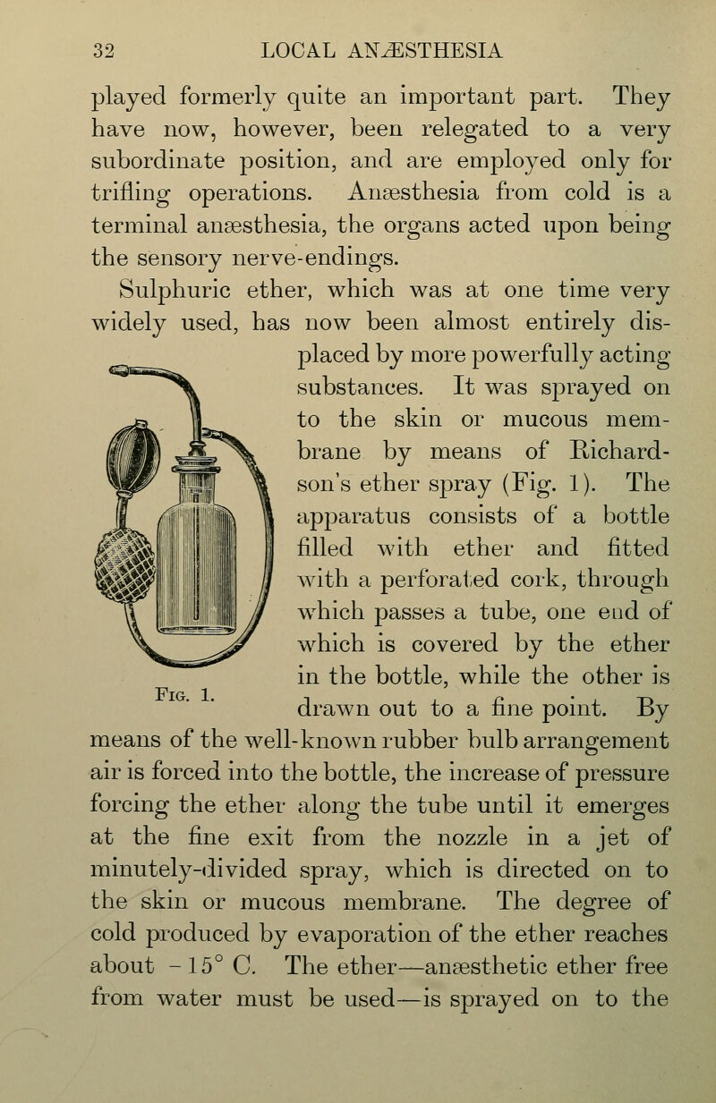 played formerly quite an important part. They have now, however, been relegated to a very subordinate position, and are employed only for trifling operations. Ansesthesia from cold is a terminal ansesthesia, the organs acted upon being the sensory nerve-endings. Sulphuric ether, which was at one time very widely used, has now been almost entirely dis- placed by more powerfully acting substances. It was sprayed on to the skin or mucous mem- brane by means of Richard- son's ether spray (Fig. 1). The apparatus consists of a bottle filled with ether and fitted with a perforated cork, through w^hich passes a tube, one eod of which is covered by the ether in the bottle, while the other is drawn out to a fine point. By means of the well-known rubber bulb arrangement air is forced into the bottle, the increase of pressure forcing the ether along the tube until it emerges at the fine exit from the nozzle in a jet of minutely-divided spray, which is directed on to the skin or mucous membrane. The degree of cold produced by evaporation of the ether reaches about - 15° C. The ether—anaesthetic ether free from water must be used—is sprayed on to the Fig. 1.